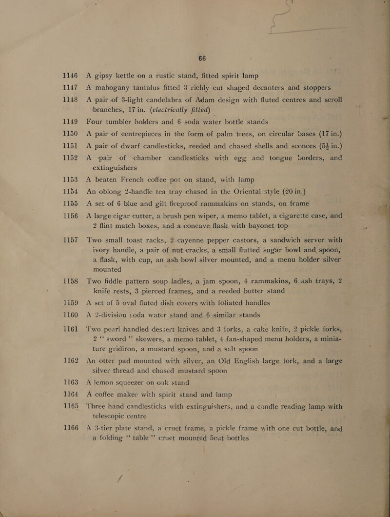 1146 1147 1148 1149 1150 1151 1152 1153 1154 1155 1156 1157 1158 1159 1160 1161 1162 1163 1164 1165 1166 66 A gipsy kettle on a rustic stand, fitted spirit lamp A mahogany tantalus fitted 3 richly cut shaped decanters and stoppers A pair of 3-light candelabra of Adam design with fluted centres and scroll branches, 17 in. (electrically fitted) Four tumbler holders and 6 soda water bottle stands A pair of centrepieces in the form of palm trees, on circular bases (17 in.) A pair of dwarf candlesticks, reeded and chased shells and sconces (54 in.) A pair of \chamber candlesticks with egg and tongue vorders, and extinguishers A beaten French coffee pot on stand, with lamp . An oblong 2-handle tea tray chased in the Oriental style (20 in.) A set of 6 blue and gilt fireproof rammakins on stands, on frame A large cigar cutter, a brush pen wiper, a memo tablet, a cigarette case, and 2 flint match boxes, and a concave flask with bayonet top Two small toast racks, 2 cayenne pepper castors, a sandwich server with ivory handle, a pair of nut cracks, a small flutted sugar bowl and spoon, a flask, with cup, an ash bowl silver mounted, and a menu holder silver mounted Two fiddle pattern soup ladles, a jam spoon, 4 rammakins, 6 ash trays, 2 knife rests, 3 pierced frames, and a reeded butter stand A set of 5 oval fluted dish covers with foliated handles A 2-division «oda water stand and 6 similar stands Two pearl handled dessert knives and 3 forks, a cake knife, 2 pickle forks, 2 “‘ sword ’’ skewers, a memo tablet, 4 fan-shaped menu holders, a minia- ture gridiron, a mustard spoon, and a salt spoon An otter pad mounted with silver, an Old English large tork, and a large silver thread and chased mustard spoon A lemon squeezer on oak stand A coffee maker with spirit stand and lamp Three hand candlesticks with extinguishers, and a candle reading lamp with telescopic centre 3-tier plate stand, a cruct frame, a pickle frame with one cut bottle, and ’ a folding ‘‘ table’ cruet mounted 5cut bottles 