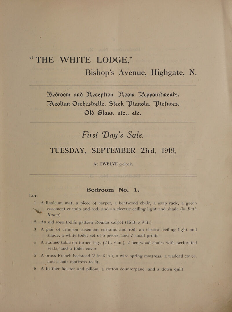 Bishop’s Avenue, Highgate, N.  Bedroom and Fieception Soom Appointments. Aeolian Orchestrelle, Stech Pianola, Pictures. Old Glass, etc., etc.   First Day’s Sale. TUESDAY, SEPTEMBER 23rd, 1919, At TWELVE o'clock.   Bedroom No. lI. Lor. 1 A linoleum mat, a piece of carpet, a bentwood chair, a soap rack, a green “casement curtain and rod, and an electric ceiling light and shade (in Bath Room) 2 An old rose trellis pattern Roman carpet (15 ft. x 9 ft.) 3 A pair of crimson casement curtains and rod, an electric ceiling light and shade, a white toilet set of 5 pieces, and 2 small prints 4 A stained table on turned legs (2 ft. 6.1n.), 2 bentwood chairs with perforated seats, and a toilet cover On A brass French bedstead (3 ft. 6 in.), a wire spring mattress, a wadded cover, and a hair mattress to fit G A feather bolster and pillow, a cotton counterpane, and a down quilt 