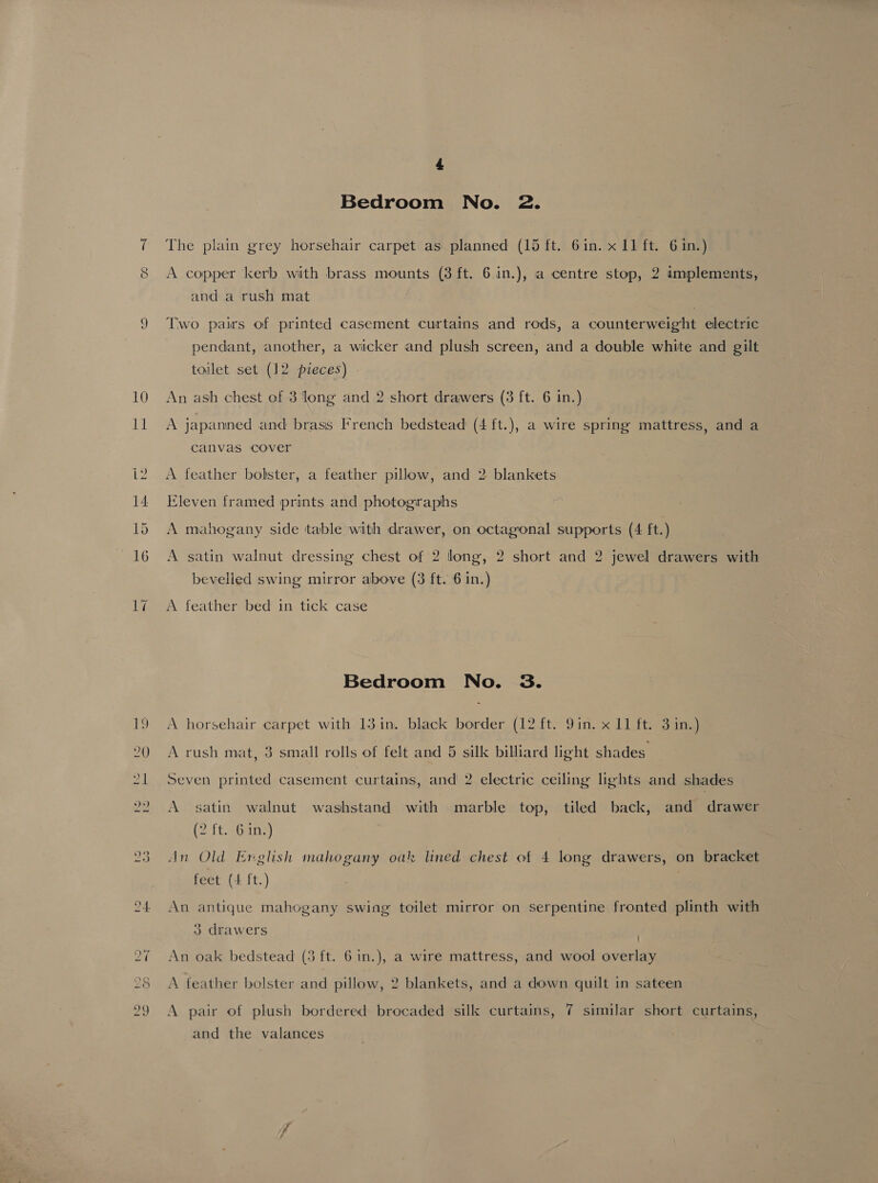 &amp; Bedroom No. 2. The plain grey horsehair carpet as planned (15 ft. 6in. x 11 ft. 6 in.) A copper kerb with brass mounts (3 ft. 6 in.), a centre stop, 2 implements, and a rush mat Two pairs of printed casement curtains and rods, a counterweight electric pendant, another, a wicker and plush screen, and a double white and gilt toilet set (12 pieces) An ash chest of 3 long and 2 short drawers (3 ft. 6 in.) A japanned and brass French bedstead (4 ft.), a wire spring mattress, and a canvas cover A feather bolster, a feather pillow, and 2 blankets Eleven framed prints and photographs A mahogany side table with drawer, on octagonal supports (4 ft.) A satin walnut dressing chest of 2 long, 2 short and 2 jewel drawers with bevelled swing mirror above (3 ft. 6 in.) A feather bed in tick case Bedroom No. 3. A horsehair carpet with 13 in. black border (12 ft. 9in. x 11 ft. 3 in.) *) e A rush mat, 3 small rolls of felt and 5 silk billiard light shades Seven printed casement curtains, and 2 electric ceiling lights and shades A satin walnut washstand with marble top, tiled back, and drawer (2 iteoanS) An Old Erglish mahogany oak lined chest of 4 long drawers, on bracket feet (4 ft.) } An antique mahogany swing toilet mirror on serpentine fronted plinth with 3 drawers An oak bedstead (3 ft. 6 in.), a wire mattress, and wool overlay A feather bolster and pillow, 2 blankets, and a down quilt in sateen A pair of plush bordered brocaded sill curtains, 7 similar short curtains, and the valances