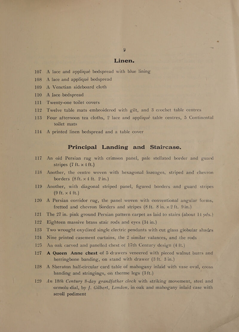 107 108 109 110 111 ba 113 114 117 118 J Linen. A lace and appliqué bedspread with blue lining A lace and appliqué bedspread A Venetian sideboard cloth A lace bedspread Twenty-one toilet covers Twelve table mats embroidered with gilt, and 3 crochet table centres Four afternoon tea cloths, 2 lace and appliqué table centres, 5 Continental toilet mats A printed linen bedspread and a table cover Principal Landing and Staircase. An old Persian rug with crimson panel, pale stellated border and guard stripes (7 ft. x 4 ft.) Another, the centre woven with hexagonal lozenges, striped and chevron borders (Sft.x 4 ft. 2 in.) Another, with diagonal striped panel, figured borders and guard stripes (9 ft. x 4 ft.) A Persian corridor rug, the panel woven with conventional angular forms, fretted and chevron borders and stripes (8 ft. 8 in. x2 ft. Qin.) The 27 in. pink ground Persian pattern carpet as laid to stairs (about 14 yds.) Eighteen massive brass stair rods and eyes (34 in.) Two wrought oxydized single electric pendants with cut glass globular shades An oak carved and panelled chest of 17th Century design (4 ft.) A Queen Anne chest of 5 drawers veneered with pieced walnut burrs and herringbone banding, on stand with drawer (3 ft. 3 in.) A Sheraton half-circular card table of mahogany inlaid with vase oval, cross banding and stringings, on therme legs (3 ft.) | An 18th Century 8-day grandfather clock with striking movement, steel and ormolu dial, by J]. Gilbert, London, in oak and mahogany inlaid case with scroll pediment