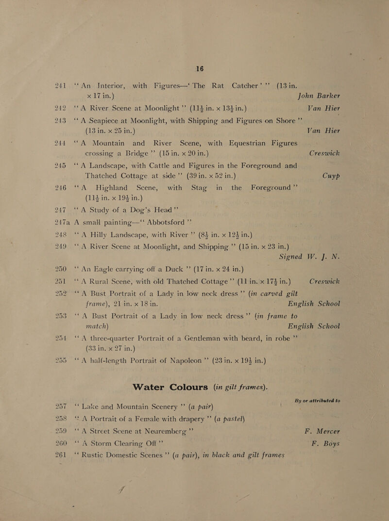 ‘“An Jnterior, with Figures—‘ The Rat Catcher’ ”’ (13 in. x 17 in.) John Barker ‘CA River Scene at Moonlight ”’ (114 in. x 134 in.) Van Hier ‘“A Seapiece at Moonlight, with Shipping and Figures on Shore ”’ ‘ (13 in. x 25 in.) Van Hier ‘“A Mountain and River Scene, with Equestrian Figures crossing a Bridge ’’ (15 in. x 20 in.) Creswick ‘“A Landscape, with Cattle and Figures in the Foreground and Thatched Cottage at side’ (39 in. x 52 in.) Cuyp ‘“A Highland Scene, with Stag in the Foreground ”’ (114 in. x 194 in.) ‘“A Study of a Dog’s Head ”’ A small painting—‘‘* Abbotsford ”’ ‘A Hilly Landscape, with River ’’ (84 in. x 124 in.) ‘“ A River Scene at Moonlight, and Shipping ”’ (15 in. x 23 in.) Signed W. J. N. ‘An Eagle carrying off a Duck ’’ (17 in. x 24 in.) | ‘“A Rural Scene, with old Thatched Cottage ’’ (11 in. x 174 in.) Creswick ‘“A Bust Portrait of a Lady in low neck dress ’”’ (in carved gilt frame), 21 in. x 181in. ~ English School ‘A Bust Portrait of a Lady in low neck dress’’ (in frame to match) English School d ‘A three-quarter Portrait of a Gentleman with beard, in robe * (33 in. x 27 in.) a ‘ A half-length Portrait of Napoleon ’’ (23 in. x 193 in.) Water Colours (in gilt frames). By or attributed to Crs Lake and Mountain Scenery ”’ (a pair) “e¢ A Portrait of a Female with drapery ”’ (a pastel) ‘“A Street Scene at Neuremberg ”’ F. Mercer ‘“A Storm Clearing Off ’’ F. Boys ‘“ Rustic Domestic Scenes ’’ (a pair), in black and gilt frames