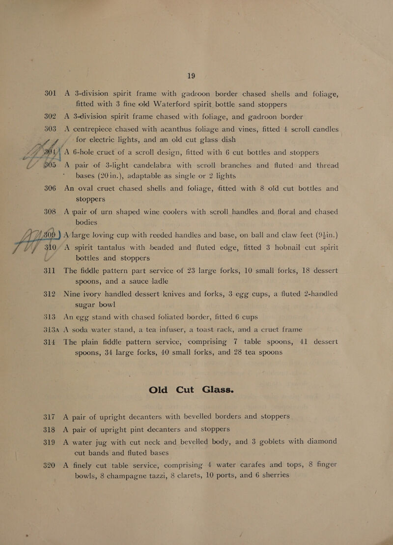 301 302 303  , Se a   PAF fh. 306 308 As fh) JA Hh, 309 311 312 313 19 A 3-division spirit frame with gadroon border chased shells and foliage, fitted with 3 fine old Waterford spirit. bottle sand stoppers A centrepiece chased with acanthus foliage and vines, fitted 4 scroll candles for electric lights, and an old cut glass dish A pair of 3-light candelabra with scroll branches and fluted and thread bases (201n.), adaptable as single or 2 lights An oval cruet chased shells and foliage, fitted with 8 old cut bottles and stoppers A \pair of urn shaped wine coolers with scroll handles and floral and chased bodies A spirit tantalus with beaded and fluted edge, fitted 3 hobnail cut spirit bottles and stoppers The fiddle pattern part service of 23 large forks, 10 small forks, 18 dessert spoons, and a sauce ladle Nine ivory handled dessert knives and forks, 3 egg cups, a fluted 2-handled sugar bowl An egg stand with chased foliated border, fitted 6 cups 314 SLi 318 319 320 The plain fiddle pattern service, comprising 7 table spoons, 41 dessert spoons, 34 large forks, 40 small forks, and 28 tea spoons Old Cut Glass. A pair of upright decanters with bevelled borders and stoppers A pair of upright pint decanters and stoppers A water jug with cut neck and bevelled body, and 3 goblets with diamond cut bands and fluted bases A finely cut table service, comprising 4 water carafes and tops, 8 finger
