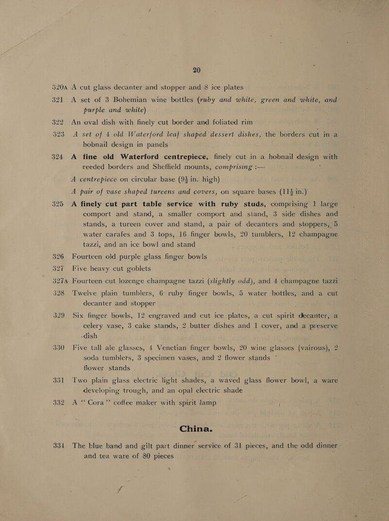 330 334 20 A cut glass decanter and stopper and 8 ice plates A set of 3 Bohemian wine bottles (ruby and white, green and white, and purple and white) An oval dish with finely cut border and foliated rim A set of 4 old Waterford leaf shaped dessert dishes, the borders cut in a hobnail design in panels A fine old Waterford centrepiece, finely cut in a hobnail design with reeded borders and Shetheld mounts, comprising :— A centrepiece on circular base (94 in. high) A pair of vase shaped tureens and covers, on square bases (114 in.) A finely cut part table service with ruby studs, comprising | large comport and stand, a smaller comport and stand, 3 side dishes and stands, a tureen cover and stand, a pair of decanters and stoppers, 5 water carafes and 3 tops, 16 finger bowls, 20 tumblers, 12 champagne tazzi, and an ice bowl and stand Fourteen old purple glass finger bowls Five heavy cut goblets Fourteen cut lozenge champagne tazzi (slightly odd), and 4 champagne tazzi Twelve plain tumblers, 6 ruby finger bowls, 5 water bottles, and a cut decanter and stopper Six finger bowls, 12 engraved and cut ice plates, a cut spirit decanter, a celery vase, 3 cake stands, 2 butter dishes and 1 cover, and a preserve -dish } Five tall ale glasses, 4 Venetian finger bowls, 20 wine glasses (vairous), 2 soda tumblers, 3 specimen vases, and 2 flower stands flower stands Two plain glass electric light shades, a waved glass flower bowl, a ware developing trough, and an opal electric shade A ‘‘Cora’’ coffee maker with spirit lamp China. The blue band and gilt part dinner service of 31 pieces, and the odd dinner and tea ware of 80 pieces