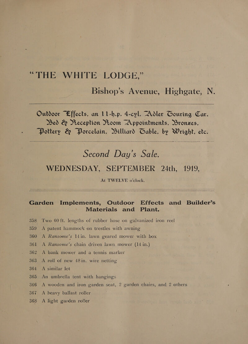   Outdoor “Effects, an 11-b.p. 4-cyl. Adler Gouring Car. Med &amp; Reception Room ~Appointments, Bronzes, ‘Pottery &amp; “Plrcelain, Billiard Gable, by Wright, etc.  Second Day’s Sale. WEDNESDAY, SEPTEMBER 24th, 1919, At TWELVE o’clock.    « Materials and Plant. Two 60 ft. lengths of rubber hose on galvanized iron reel A patent hammock on trestles with awning A Ransome’s 14in. lawn geared mower with box A Ransome’s chain driven lawn mower (14 in.) A bank mower and a tennis marker A roll of new 48in. wire netting A similar lot An umbrella tent with hangings A wooden and iron garden seat, 2 garden chairs, and 2 others A heavy ballast roller A light garden roller