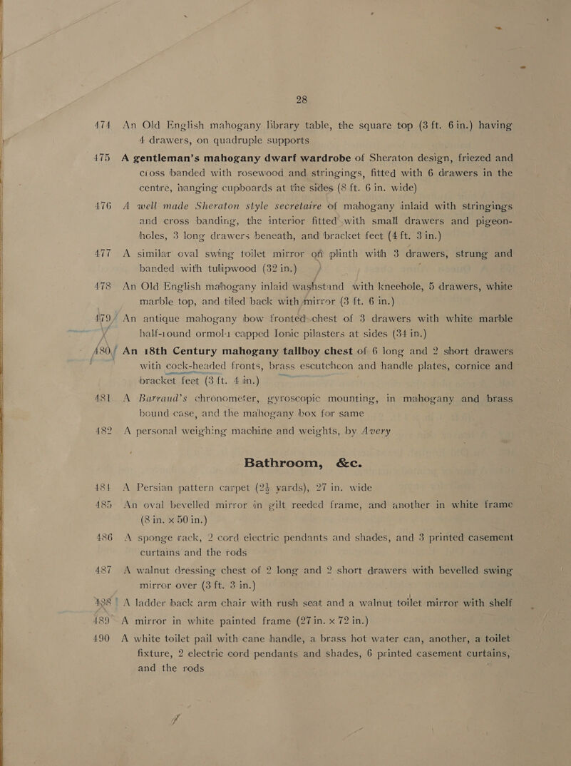   474 An Old English mahogany library table, the square top (3 ft. 6in.) having 4 drawers, on quadruple supports 475 A gentleman’s mahogany dwarf wardrobe of Sheraton design, friezed and cioss banded with rosewood and stringings, fitted with 6 drawers in the centre, hanging cupboards at the sides (8 ft. 6 in. wide) 476 A well made Sheraton style secretaire of mahogany inlaid with stringing and cross banding, the interior fitted with small drawers and pigeon- heles, 3 long drawers beneath, and bracket feet (4 ft. 3 in.) 477 A similar oval swing toilet mirror off plinth with 3 drawers, strung and banded with tulipwood (32 in.) 478 An Old English mahogany inlaid washstand with kneehole, 5 drawers, white marble top, and tiled back with mirror (3 ft. 6 in.) 479/ An antique mahogany bow fronted.chest of 3 drawers with white marble | half-1ound ormol1 capped Ionic pilasters at sides (34 in.) with cock-headed fronts, brass escutcheon and handle plates, cornice and racket feet (3ft. 4 in.) 481 A Barraud’s chronometer, gyroscopic mounting, in mahogany and brass bound case, and the mahogany box for same 482 A personal weighing machine and weights, by Avery Bathroom, &amp;c. 484 <A Persian pattern carpet (24 yards), 27 in. wide 485 An oval bevelled mirror in gilt reeded frame, and another in white frame (8 in. x 50 in.) 486 A sponge rack, 2 cord electric pendants and shades, and 3 printed casement curtains and the rods 487 A walnut dressing chest of 2 long and 2 short drawers with bevelled swing mirror over (3 ft. 3 in.) 438) A ladder back arm chair with rush seat and a walnut toilet mirror with shelf 489°. A mirror in white painted frame (27 in. x 72 in.) 490 <A white toilet pail with cane handle, a brass hot water can, another, a toilet fixture, 2 electric cord pendants and shades, 6 printed casement curtains, and the rods