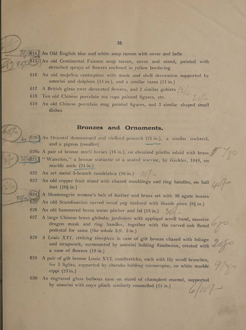 ~~ a — fy, (e614) An Old English blue and white soup tureen with cover and ladle  \ g | B15)} An old Continental Faience soup tureen, cover and stand, painted with o W/: P< a y, Z _ detached sprays of flowers enclosed in yellow bordering 616 An old majolica centrepiece with mask and shell decoration supported by amorini and dolphins (14in.), and a similar tazza (11 in.) 617 A British glass ewer decorated flowers, and 2 similar goblets 618 ‘Ten old Chinese porcelain tea cups painted figures, ete. 619 An old Chinese porcelain mug painted figures, and 3 similar shaped small dishes Bronzes and Ornaments. A ks { 20) An Oriental damascened and nielloed peacock (21 in.j, a similar cockercl; a oY. eo BRP and a pigeon (smaller) ieee - aoceynpome + 19 621 Waterloo,”’ a bronze statuette of a seated warrior, by Gechter, 1848, on a marble socle (24 in.) ell 622 An art metal 5-branch candelabra (16 in.) * 623 An old copper fruit stand with chased mouldings and ring handles, on ball ES feet (104 in.) 624) A Montenegrin woman’s belt of leather and brass set with 38 agate bosses nl 25° An old Scandinavian carved wood peg tankard with thumb piece (94 in.) 626 An old hammered brass water pitcher and lid (18 in.) 627 A large Chinese brass globular jardiniere with appliqué scroll band, massive dragon mask and ring handles, together with the carved oak fluted ~ pedestal for same (the whole 5ft. 3 %n.) 628 A Louis XVI. striking timepiece in case of gilt bronze chased with foliage and strapwork, surmounted by amorini holding flambeaux, crested with a vase of flowers (18 in.) 629 A pair of gilt bronze Louis XVI. candlesticks, each with lily scroll branches, for 5 lights, supported by cherubs holding cornucopiz, on white manble cippi (23 in.) by amorini with onyx plinth similarly enamelled (24 in.) 630