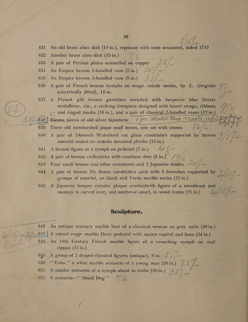 631 An old brass alms dish (19 in.), repoussé with cone ornament, dated 1749 632 Another brass alms dish (15 in.) 633 &lt;A pair of Persian plates enamelled on copper 634 An Empire bronze 2-handled vase (7 in.) 635 An Empire bronze 2-handled vase (5 in.) 636 A pair of French bronze nymphs on rouge royale socles, by L. Gregoire (electrically fitted), 18 in. 637 A French gilt bronze garniture enriched with turquoise blue Sévres medallions, viz., a striking timepiece designed with laurel swags, dae oA and ringed masks (16 in.), and a pair of classical 2-handled vases (123 in.) p ear. ' ase S$ be be ) 638 | Eleven. pieces of old silver bijouterie / oe Pah sox “ALAS ve ai VE 639 Three-old tortoiseshell pique snuff boxes, one set with stones 640 &lt;A pair of 24branch Waterford cut glass candelabra supported by bronze « -- 7. re amorini seated on ormolu mounted plinths (13 in.) 641 &lt;A bronze figure of a nymph on pedestal (7 in.) , 642 &lt;A pair of bronze cadlesticks with couchant deer (5 in.) 643 Four small bronze and other ornaments and 2 Japanese masks 644 A pair of bronze lily flower candelabra each with 5 branches supported by *% ~ groups of amorini, on black and Verde marble socles (21 in.) FY 645 A Japanese lacquer circular plaque overlaidwith figure of a mendicant and monkey in carved ivory and mother-o’-pearl, in wood frame (21 in.) Lilli pf Sculpture. 646 An antique statuary marble bust of a classical woman on grey socle (20 in.) = 647 | A veined rouge marble Doric pedestal with square capital and base (34 in.) 648. An 18th Century French marble figure of a crouching nymph on oval cippus (11 in.) 649 &lt;A group of 2 draped classical figures (antique), 9 in. 650 ‘* Echo,” a white marble statuette of a young man (20 in.) 2 651 A similar statuette of a nymph about to bathe (20 in.) 652 A statuette— Small Dog ”’ |
