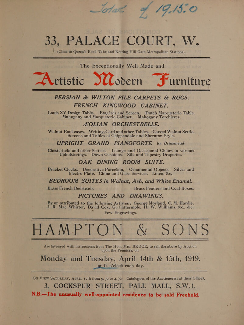 /,mR ff a? 33, PALACE COURT, W. | (Close to Queen’s Road Tube and Notting Hill Gate Metropolitan Stations).   The Exceptionally Well Made and “AX rtistic odern Furniture PERSIAN &amp; WILTON PILE CARPETS &amp; RUGS. FRENCH KINGWOOD CABINET. Louis XV Design Table. Etagéres and Screen. Dutch Marqueterie Table. Mahogany and Marqueterie Cabinet. Mahogany Torchieres. EOLIAN ORCHESTRELLE. Walnut Bookcases. Writing, Card and other Tables. Carved Walnut Settle. Screens and Tables of Chippendale and Sheraton Style. UPRIGHT GRAND. PIANOFORTE by Brinsmead. Chesterfield and other Settees. Lounge and Occasional Chairs in various Upholsterings. Down Cushions. Silk and Tapestry Draperies. OAK DINING ROOM’ SUITE. Bracket Clocks. Decorative Porcelain. Ornamental Objects. Silver and Electro Plate. China and Glass Services. Linen, &amp;c. BEDROOM SUITES in Walnut, Ash, and White Enamel. Brass French Bedsteads. Brass Fenders and Coal Boxes. PICTURES AND DRAWINGS. By or attributed to the following Artistes: George Morland, C. M. Hardie, J. R. Mac Whirter, David Cox, G. Cattermole, H. W. Williams, &amp;c., &amp;c. Few Engravings. PAMPlON &amp; SONS Are favoured with instructions from The Hon. Mrs. BRUCE, to sell the above by Auction upon the Premises, on Monday and Tuesday, April 14th &amp; 15th, 1919. at 12 o’clock each day. On VIEW SATURDAY, APRIL 12th from 9.30 to 4.30. Catalogues of the Auctioneers, at their Offices, 3, COCKSPUR STREET, PALL MALL, S,W.1, N.B.—The unusually well-appointed residence to be sold Freehold.            
