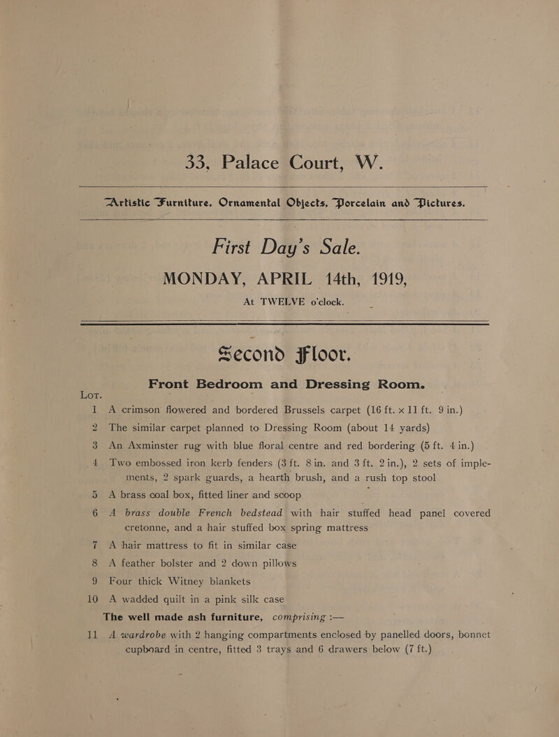33, Palace Court, W.  Artistic Furniture, Ornamental Objects, Porcelain and Pictures.  10 11  First Day’s Sale. MONDAY, APRIL 14th, 1919, At TWELVE o'clock.  Second Floor. Front Bedroom and Dressing Room. A crimson flowered and bordered Brussels carpet (16 ft. x 11 ft. 9 in.) The similar carpet planned to Dressing Room (about 14 yards) An Axminster rug with blue floral centre and red bordering (5 ft. 4 in.) Two embossed iron kerb fenders (3 ft. 8in. and 3 ft. 2in.), 2 sets of imple- ments, 2 spark guards, a hearth brush, and a rush top stool A brass coal box, fitted liner and scoop : A brass double French bedstead with hair stuffed head panel covered cretonne, and a hair stuffed box spring mattress A hair mattress to fit in similar case A feather bolster and 2 down pillows Four thick Witney blankets A wadded quilt in a pink silk case The well made ash furniture, comprising :— A wardrobe with 2 hanging compartments enclosed by panelled doors, bonnet