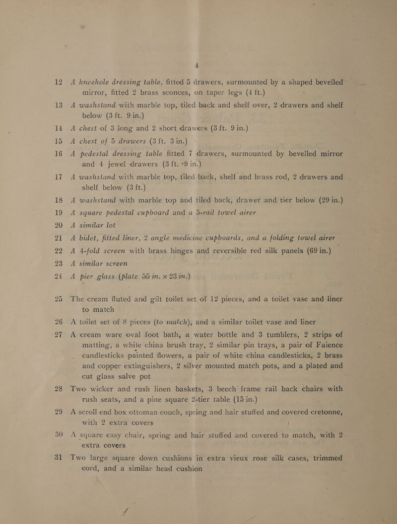 12 28 30 31 4 a kneehole dressing table, fitted 5 drawers, surmounted by a shaped bevelled mirror, fitted 2 brass sconces, on taper legs (4 ft.) A washstand with marble top, tiled back and shelf over, 2 drawers and shelf below (3 ft. 9 in.) A chest of 3 long and 2 short drawers (3 ft. 9 in.) A chest of 5 drawers (3 ft. 3 in.) A pedestal dressing table fitted 7 drawers, surmounted by bevelled mirror and 4 jewel drawers (3 ft. -9 in.) A washstand with\marble top, tiled back, shelf and brass rod, 2 drawers and shelf below (3 ft.) washstand with marble top and tiled back, drawer and tier below (29 in.) square pedestal cupboard and a 5-rail towel airer similar lot 4-fold screen with brass hinges and reversible red silk panels (69 in.) A A A ; A bidet, fitted liner, 2 angle medicine cupboards, and a folding towel airer ; A similar screen A pier glass (plate 55 in. x 23 in.) The cream fluted and gilt toilet set of 12 pieces, and a toilet vase and liner to match A toilet set of 8 pieces (to match), and a similar toilet vase and liner A cream ware oval foot bath, a water bottle and 3 tumblers, 2 strips of matting, a white china brush tray, 2 similar pin trays, a pair of Faience candlesticks painted flowers, a pair of white china candlesticks, 2 brass and copper extinguishers, 2 silver mounted match pots, and a plated and cut glass salve pot Two wicker and rush linen baskets, 3 beech frame rail back chairs with rush seats, and a pine square 2-tier table (15 in.) A scroll end box ottoman couch, spring and hair stuffed and covered cretonne, with 2 extra covers A square easy chair, spring and hair stuffed and covered to match, with 2 extra covers Two large square down cushions in extra vieux rose silk cases, trimmed cord, and a similar head cushion