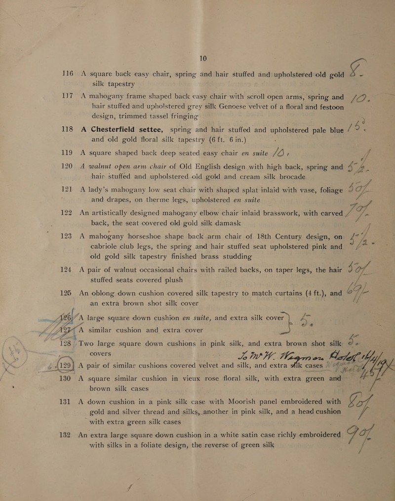 116 A square back easy chair, spring and hair stuffed and upholstered old gold gy silk tapestry 117 A mahogany frame shaped back easy chair with scroll open arms, spring and A hair stuffed and upholstered grey silk Genoese velvet of a floral and festoon design, trimmed tassel fringing 118 A Chesterfield settee, spring and hair stuffed and upholstered pale blue , and old gold floral silk tapestry (6 ft. 6 in.) 119 A square shaped back deep seated easy chair en suite Jb f 120 A walnut open arm chair of Old English design with high back, spring and 4 4. | hair stuffed and upholstered old gold and cream silk brocade cote 121 A lady’s mahogany low seat chair with shaped splat inlaid with vase, foliage IO7. and drapes, on therme legs, upholstered en suite ¥ ep 122 An artistically designed mahogany elbow chair inlaid brasswork, with carved | ssa back, the seat covered old gold silk damask f J 123 A mahogany horseshoe shape back arm chair of 18th Century design, on {7 “/ cabriole club legs, the spring and hair stuffed seat upholstered pink and af old gold silk tapestry finished brass studding ? | ONT Ay 124 A pair of walnut occasional chairs with railed backs, on taper legs, the hair ¥ @7_ stuffed seats covered plush Fou (A . OF f- 125 An oblong down cushion covered silk tapestry to match curtains (4 ft. ), and an extra brown shot silk cover {96 A jeeps square down cushion en suite, and extra silk aa Pécs e/ @ erag A similar cushion and extra cover t ' *e 128 Two large square down cushions in pink silk, and extra brown shot silk oa covers Lt tha vel Alef by ; 29) A pair of similar cushions covered velvet and silk, and extra Mlk cases ‘el =  130 A square similar cushion in vieux rose floral silk, with extra green and 4“ brown silk cases . | 131 A down cushion in a pink silk case with Moorish panel embroidered with gold and silver thread and silks, another in pink silk, and a head cushion with extra green silk cases 132 An extra large square down cushion in a white satin case richly embroidered Te with silks in a foliate design, the reverse of green silk