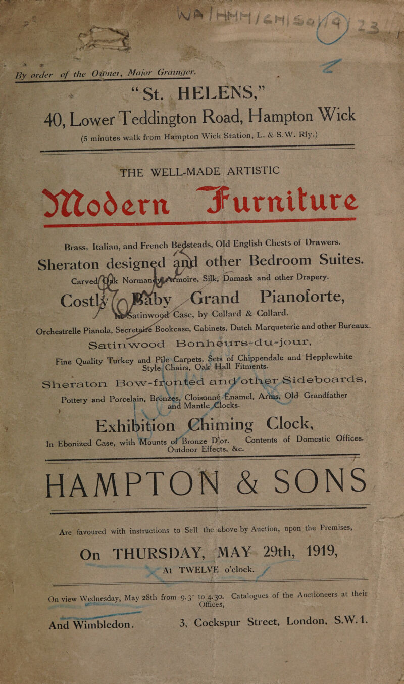 x Z < - : sas cE Re es eh ge ite Z  Be ie pe the Owner, Major Grainger. ee, oe “St. HEL ENS, : 40, Lower Weadincton Road, Hampton Wick SS minutes walk from Hampton Wick Station, L. &amp; S. W. Rly.)    “THE WELL-MADE ARTISTIC odern Jurniture Brass, Italian, and French se teads, Old English Chests of Drawers. other Bedroom Suites. _ Sheraton design d 3 | moire, Silk, Da meck and other Drapery aby _Grand Pianotorte, atinwoo Ce by Collard &amp; Collard. @ Bookcase, Cabinets, Dutch Marqueterie and other Bureaux      “Orchestrelle Pianola, Secreta Satinwood Bonheurs- -du-jour, Fine Quality Turkey and Pile Carpets, Sets of Chippendale and Hepplewhite Style Chairs, Oak Hall Fitments. Sheraton Bow-fronted and’other Sideboards, Mi Cloisonné £namel, Arins, ( old Grandfather Pane and Porcelain, Bron y and Mantle , Clocks. oe: A: a. Banik ition Chiming Clock, : Contents of Domestic Offices.” In Pinised Case, with Mounts of Bronze D'or. Outdoor iiteits &amp;c. ~ HAMPTO} &amp; SONS       Are favoured with instructions to Sell the above by Auction, upon the Premises, On J BURS DES ‘MAY. 29th, 1919, _ At TWELVE o'clock. pa     e : On view Wednesday, ey 28th from 9.3° to 4.30. Catalogues of the Auctioneers at their iy Offices, “f ' dace e ene meee And Wimbledon. 3, Cockspur Street, London, S.W. 1. ae ‘ hee f ee Ns Ian ; 