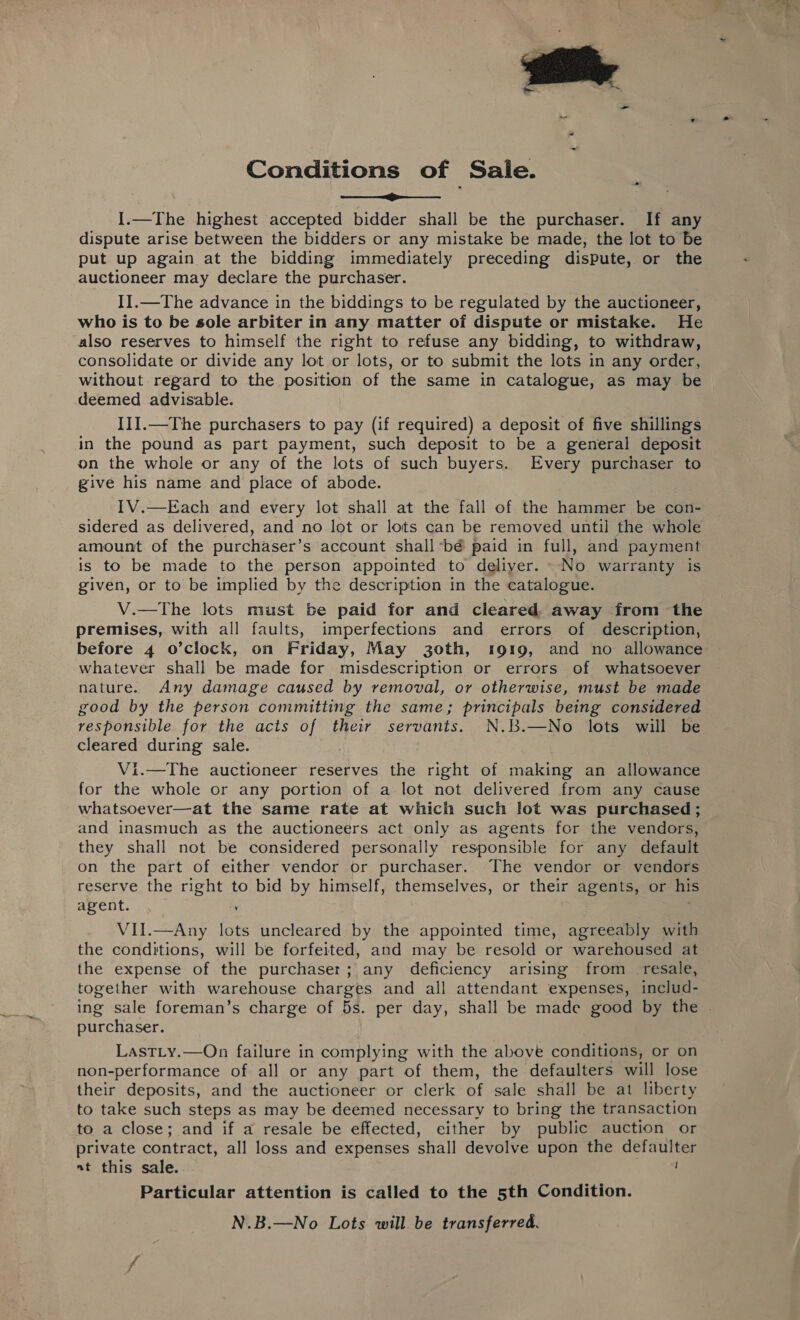 Conditions of Saie. I.—The highest accepted bidder shall be the purchaser. If any dispute arise between the bidders or any mistake be made, the lot to be put up again at the bidding immediately preceding dispute, or the auctioneer may declare the purchaser. I1.—The advance in the biddings to be regulated by the auctioneer, who is to be sole arbiter in any matter of dispute or mistake. He also reserves to himself the right to refuse any bidding, to withdraw, consolidate or divide any lot or lots, or to submit the lots in any order, without regard to the position of the same in catalogue, as may be deemed advisable. III.—The purchasers to pay (if required) a deposit of five shillings in the pound as part payment, such deposit to be a general deposit on the whole or any of the lots of such buyers. Every purchaser to give his name and place of abode. 1V.—Each and every lot shall at the fall of the hammer be con- sidered as delivered, and no lot or lots can be removed until the whole amount of the purchaser’s account shall -bé paid in full, and payment is to be made to the person appointed to deliver. No warranty is given, or to be implied by the description in the catalogue. V.—The lots must be paid for and cleared away from the premises, with all faults, imperfections and errors of description, before 4 o’clock, on Friday, May 30th, 1919, and no allowance whatever shall be made for misdescription or errors of whatsoever nature. Any damage caused by removal, or otherwise, must be made good by the person committing the same; principals being considered responsible for the acts of their servants. N.B.—No lots will be cleared during sale. Vi.—The auctioneer reserves the right of making an allowance for the whole or any portion of a lot not delivered from any cause whatsoever—at the same rate at which such lot was purchased; and inasmuch as the auctioneers act only as agents for the vendors, they shall not be considered personally responsible for any default on the part of either vendor or purchaser. The vendor or vendors reserve the right to bid by himself, themselves, or their agents, or his agent. 4 ; ae VII.—Any lots uncleared by the appointed time, agreeably with the conditions, will be forfeited, and may be resold or warehoused at the expense of the purchaser; any deficiency arising from _ resale, together with warehouse charges and all attendant expenses, includ- ing sale foreman’s charge of 5s. per day, shall be made good by the . purchaser. LastTLy.—On failure in complying with the above conditions, or on non-performance of all or any part of them, the defaulters will lose their deposits, and the auctioneer or clerk of sale shall be at liberty to take such steps as may be deemed necessary to bring the transaction to a close; and if a resale be effected, either by public auction or private contract, all loss and expenses shall devolve upon the defaulter at this sale. Particular attention is called to the 5th Condition. N.B.—No Lots will be transferred.