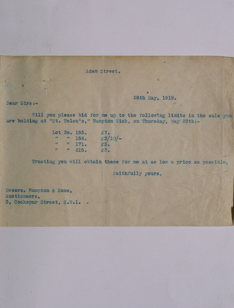 Adam Street. a | 28th May, 1919. Dear Sirs:- : Will you please bid for me up to the following limits in the sale you are holding at St. Helen's, Hampton Wick, on Thursday, May 29th:- Lot No. 155. £7. woe ABS, £3/10/- re 371. £3. Bic ~ 216, £76 Trusting you will obtain these for me at as low a price as possible, Yaithfully yours, - Messrs. Hampton é&amp; Sons, Auctioneers, 3 Ee Cockspur Street, SeWels ‘co