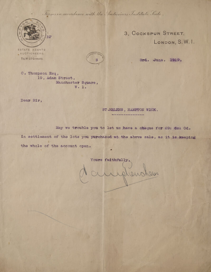 “hag oS r+ ‘4 oe i . Z ‘af ie ¢ - ye 472 ale ce ae welte Lin S| oe ° Mee. ae i + 3, CocKksPuR STREET, Lonpon, S.W. |.  C. Thompson Esq, 19, Adam Street, . Manchester Square, We. Bs Dear Sir, ST HELENS , HAMPTON WICK. May we trouble you to let us have a cheque for £9: 6s: Od. in settlement of the lots you purchased at the above sale, as it is keeping the whole of the account open. ‘ e Yours faithfully, : CG. aa a 