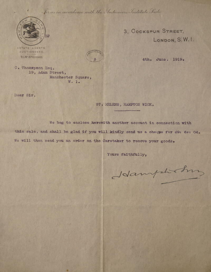  ESTATE AGENTS AUCTIONEERS. TELN° 37 GERRARD.         Ath.  dune. 1 Ce Thomepnon. Esq, | (19, Adam Street, Wee Manchester Square > ; W. Le    Wik be Pas a tte 4 oh ; : ; ny e) Dear Sir, os Re ae . e Out eek ST. HELENS, HAMPTON WICK. eae % 3 We beg to enelose ig th eaghhen account in connection with hs on 4 We will then pene vou, an order on , the ¢ Caretaker to remove has: goodse :p . hk 5 Yours faithfully, ay 