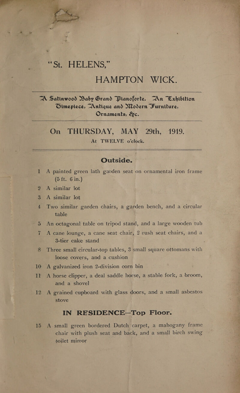  Poteet ELENS, ” HAMPTON WICK.  TA Satinwood Baby Grand Plianoforte, An “Exhibition Gimepiece, Antique and Wodern Furniture, Ornaments, &amp;c.  On THURSDAY, MAY 29th, 1919. At TWELVE o'clock.    Outside. 1 A painted green lath garden seat on ornamental iron frame (5 ft. 6 in.) 2 A similar lot ow A similar lot 4 Two similar garden chairs, a garden bench, and a circular table 5 An octagonal table on tripod stand, and a large wooden tub ~T A cane lounge, a cane seat chair, 2 rush seat chairs, and a 3-tier cake stand . eZ) Three small circular-top tables, 3 small square ottomans with loose covers, and a cushion 10 A galvanized iron 2-division corn bin 1! A horse clipper, a deal saddle horse, a stable fork, a broom, and a shovel 12 A grained cupboard with glass doors, and a small asbestos stove IN RESIDENCE—Top Floor. 15 A small green bordered Dutch carpet, a mahogany frame chair with plush seat and back, and a small birch swing toilet minror