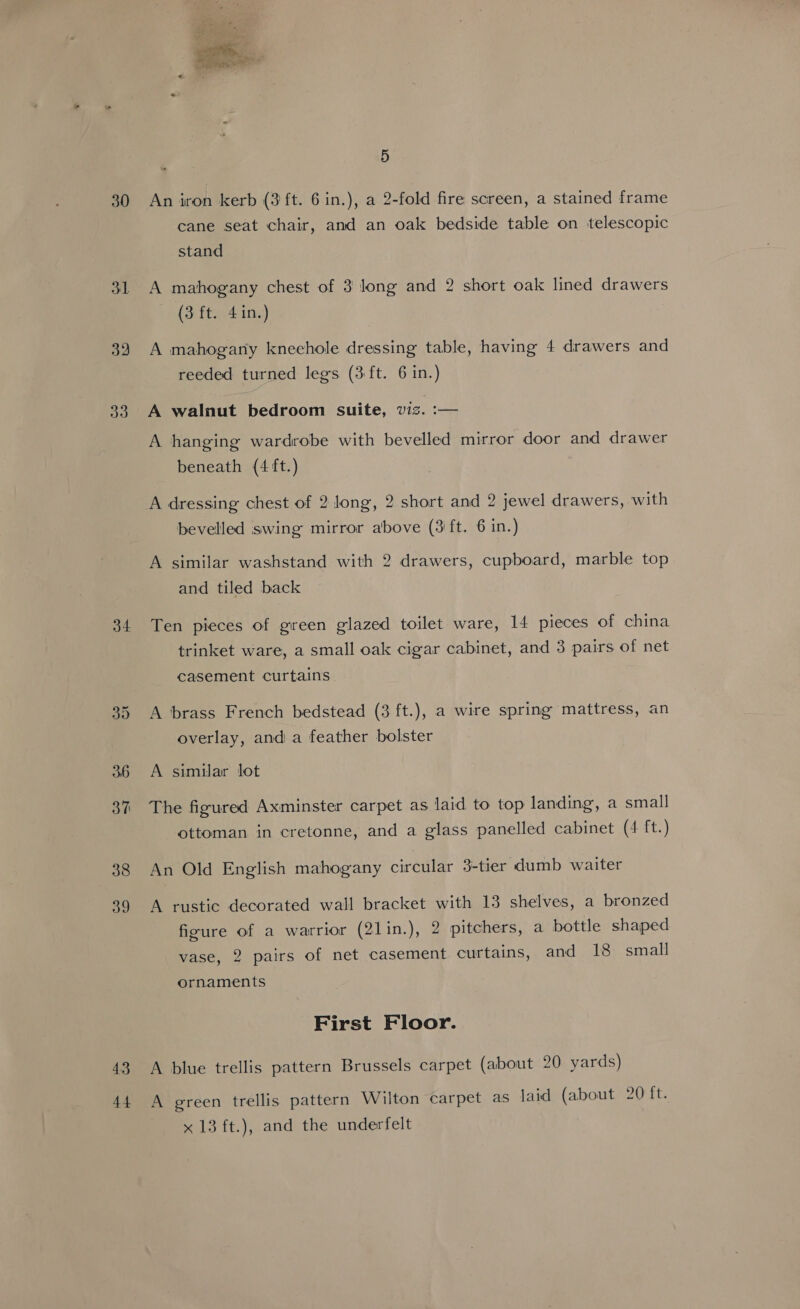 30 31 32 33 34 38 39 43 44  5 An iron kerb (3 ft. 6 in.), a 2-fold fire screen, a stained frame cane seat chair, and an oak bedside table on telescopic stand A mahogany chest of 3 long and 2 short oak lined drawers (3 ft. 41n.) A mahogany knechole dressing table, having 4 drawers and reeded turned legs (3 ft. 6 in.) A walnut bedroom suite, viz. :— A hanging wardrobe with bevelled mirror door and drawer beneath (4 ft.) A dressing chest of 2 long, 2 short and 2 jewel drawers, with bevelled swing mirror above (3'ft. 6 in.) A similar washstand with 2 drawers, cupboard, marble top and tiled back Ten pieces of green glazed toilet ware, 14 pieces of china trinket ware, a small oak cigar cabinet, and 3 pairs of net casement curtains A brass French bedstead (3 ft.), a wire spring mattress, an overlay, and a feather bolster A similar lot The figured Axminster carpet as laid to top landing, a small ottoman in cretonne, and a glass panelled cabinet (4 ft.) An Old English mahogany circular 3-tier dumb waiter A rustic decorated wall bracket with 13 shelves, a bronzed figure of a warrior (2lin.), 2 pitchers, a bottle shaped vase, 2 pairs of net casement curtains, and 18 small ornaments First Floor. A blue trellis pattern Brussels carpet (about 20 yards) A green trellis pattern Wilton carpet as laid (about 20 ft.