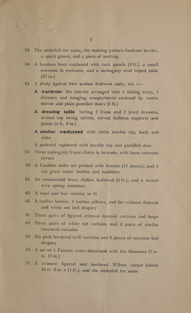 59 60 61 62 63 64 65: 66 67 68 69 70 71 7 The underfelt for same, the matting pattern linoleum border, a spark guard, and a piece of matting A bamboo boot cupboard with rush panels (3 ft.), a smail ottoman in cretonne, and a mahogany oval tripod table (27 in.) A finely figured burr walnut bedroom suite, viz. :— A wardrobe the interior arranged with 4 sliding trays, 4 drawers and hanging compartment enclosed by centre mirror and plain panelled doors (6 ft.) A dressing table having 2 frieze and 2 jewel drawers, arched top swing mirror, carved bulbous supports and plinth. (4 ft. 6 in.) A similar washstand with white marble top, back and sides A pedestal cupboard with marble top and panelled door Three mahogany frame chairs in brocade, with loose cretonne covers A Cauldon toilet set printed with flowers (11 pieces), and 2 cut glass water bottles and tumblers An ornamental brass Italian bedstead (5 ft.), and a woven wire spring mattress A wool and ‘hair overlay to. fit A feather bolster, 2 feather pillows, and the crimson damask and white net bed drapery Three pairs of figured crimson damask curtains and loops Three pairs of white net curtains and 3 pairs of similar casement curtains Six pink bordered twill curtains and 6 pieces of cretonne bed drapery A set of 4 Faience vases decorated with iris blossoms (7 in. to 17 in.) A crimson figured and bordered Wilton carpet (about