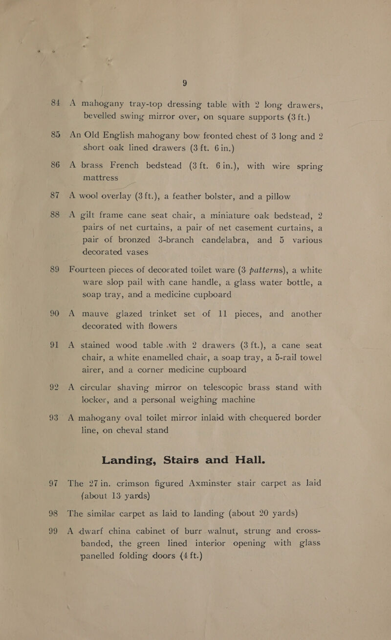84 85 86 87 88 89 90 91 92 93 98 og ? 9 A mahogany tray-top dressing table with 2 long drawers, bevelled swing mirror over, on square supports (3 ft.) An Old English mahogany bow fronted chest of 3 long and 2 short oak lined drawers (3 ft. 6 in.) A brass French bedstead (3 ft. 6in.), with wire spring mattress A wool overlay (3ft.), a feather bolster, and a pillow A gilt frame cane seat chair, a miniature oak bedstead, 2 pairs of net curtains, a pair of net casement curtains, a pair of bronzed 3-branch candelabra, and 5 various decorated vases Fourteen pieces of decorated toilet ware (3 patterns), a white ware slop pail with cane handle, a glass water bottle, a soap tray, and a medicine cupboard A mauve glazed trinket set of 11 pieces, and another decorated with flowers A stained wood table .with 2 drawers (3ft.), a cane seat chair, a white enamelled chair, a soap tray, a 5-rail towel airer, and a corner medicine cupboard A circular shaving mirror on telescopic brass stand with locker, and a personal weighing machine A mahogany oval toilet mirror inlaid with chequered border line, on cheval stand Landing, Stairs and Hall. The 27in. crimson figured Axminster stair carpet as laid (about 13 yards) The similar carpet as laid to landing (about 20 yards) A dwarf china cabinet of burr walnut, strung and cross- banded, the green lined interior opening with glass