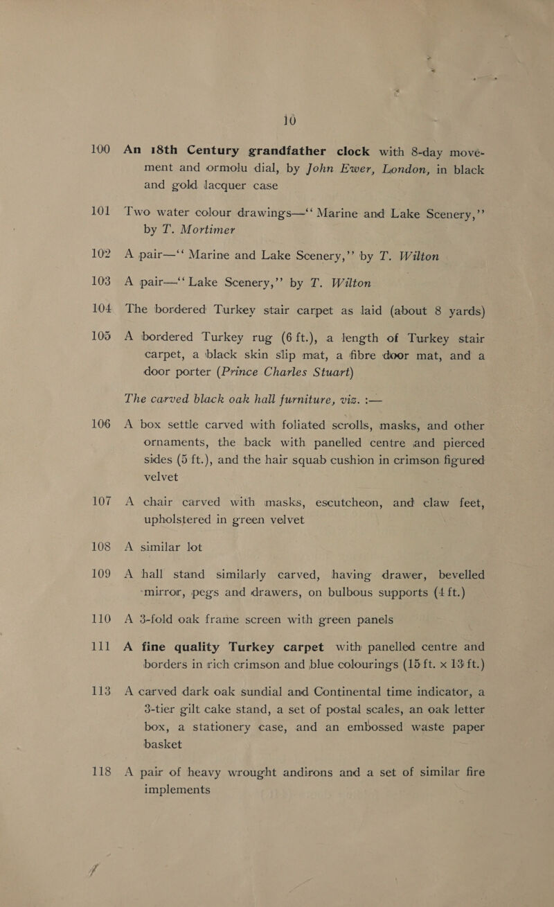 100 106 107 108 109 110 111 113 118 10 An 18th Century grandfather clock with 8-day move- ment and ormolu dial, by John Ewer, London, in black and gold lacquer caise Iwo water colour drawings—‘‘ Marine and Lake Scenery,”’ by T. Mortimer A pair—‘‘ Marine and Lake Scenery,”’ by T. Wilton A pair—‘‘ Lake Scenery,’’ by T. Wilton 3 The bordered Turkey stair carpet as laid (about 8 yards) A bordered Turkey rug (6ft.), a length of Turkey stair carpet, a black skin slip mat, a fibre door mat, and a door porter (Prince Charles Stuart) The carved black oak hall furniture, viz. :— A box settle carved with foliated scrolls, masks, and other ornaments, the back with panelled centre and pierced sides (5 ft.), and the hair squab cushion in crimson figured velvet A chair carved with masks, escutcheon, and claw feet, upholstered in green velvet A similar lot A hall stand similarly carved, having drawer, bevelled ‘mirror, pegs and drawers, on bulbous supports (4 ft.) A 3-fold oak frame screen with green panels A fine quality Turkey carpet with panelled centre and borders in rich crimson and blue colouringss (15 ft. x 13 ft.) A carved dark oak sundial and Continental time indicator, a 3-tier gilt cake stand, a set of postal scales, an oak letter box, a stationery case, and an embossed waste paper basket A pair of heavy wrought andirons and a set of similar fire implements
