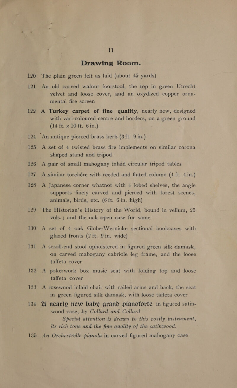 120 121 122 130 li Drawing Room. The plain green felt as laid (about 45 yards) An old carved walnut footstool, the top in green Utrecht velvet and loose cover, and an oxydized copper orna- mental fire screen A Turkey carpet of fine quality, nearly new, designed with vari-coloured centre and borders, on a green ground (14 ft. x 10 ft. 6 in.) A ‘set of 4 twisted brass fire implements on similar corona shaped stand and tripod A pair of small mahogany inlaid circular tripod tables A similar torchére with reeded and fluted column (4 ft. 4 in.) A Japanese corner whatnot with 4 lobed shelves, the angle supports finely carved and pierced with forest scenes, animals, birds, etc. (6ft. 6in. high) The Historian’s History of the World, bound in vellum, 25 vols.; and the oak open case for same A set of 4 oak Globe-Wernicke sectional bookcases with glazed fronts (2 ft. 9 in. wide) A scroll-end stool upholstered in figured green silk damask, on carved mahogany cabriole leg frame, and the loose taffeta cover A pokerwork box music seat with folding top and loose taffeta cover A rosewood inlaid chair with railed arms and back, the seat in green figured silk damask, with loose taffeta cover ZA nearly new baby grand ptanotorte in figured satin- wood case, by Collard and Collard Special attention is drawn to this costly instrument, its rich tone and the fine quality of the satinwood. An Orchestrelle pianola in carved figured mahogany case