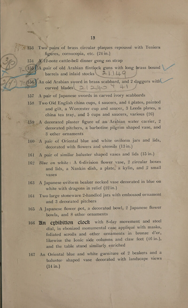    “4 E. += 453 Two pairs of brass circular plaques repoussé with Teniers figures, cornucopia, etc. (24 in.) YA2-note cattle-bell dinner gong on strap y A pair of old Arabian flintlock Boe ie long brass bound ° \ Pg: barrels. and inlaid cocks x - a ee Le An old Arabian sword in brass ee: and 2: dies witht curved blades\_ 2 | 2uojD St Le ad i, A pair of Japanese swords in carved ivory scabbards Two Old English china cups, 4 saucers, and 4 plates, painted and gilt, a Worcester cup and saucer, 3 Leeds plates, a china tea tray, and 5 cups and saucers, various (26) A decorated plaster figure of an’ Arabian water carrier, 2 decorated pitchers, a barbotine pilgrim shaped vase, and 3 other ornaments A pair of Oriental blue and white oviform jars and lids, decorated with flowers and utensils (131n.) A pair of similar baluster shaped vases and lids (15 in.) Blue on white: A 6-division flower vase, 2 circular boxes and lids, a Nankin dish, a plate, a kylin, and 2 small vases A Japanese oviform beaker necked vase decorated in blue on white with dragons in relief (22 in.) Two large stoneware 2-handled jars with embossed ornament and 3 decorated pitchers A Japanese flower pot, a decorated bowl, 2 Japanese flower bowls, and 8 other ornaments An exrbibition clock with 8-day movement and steel dial, in ebonized monumental case appliqué with masks, foliated scrolls and other ornaments in bronze d’or, likewise the Ionic side columns and claw feet (46 in.), and the table stand similarly enriched An Oriental blue and white garniture of 2 beakers and a baluster shaped vase decorated with landscape views