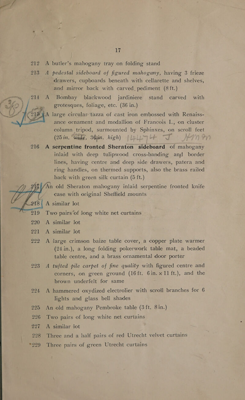 212 A butler’s mahogany tray on folding stand 213 A pedestal sideboard of figured mahogany, having 3 frieze drawers, cupboards beneath with cellarette and shelves, and mirror back with carved, pediment (8 ft.) www 214 A Bombay blackwood jardiniere stand carved with 3) / erotesques, foliage, etc. (36 in.) A large circular-tazza of cast iron embossed with Renaiss- ance ornament and medallion of Francois I., on cluster  column tripod, surmounted by Sphinxes, on scroll feet (25 in. “wide, Sin. high) } a |  ; 216 A serpentine fronted Sheraton sideboard of SORE: inlaid with deep tulipwood cross-banding and _ border lines, having centre and deep side drawers, patera and ring handles, on thermed supports, also the brass railed back with green silk curtain (5 ft.) ey n old Sheraton mahogany inlaid serpentine fronted knife  case with original Sheffield mounts A similar lot 219 Two pairs‘of long white net curtains 220 <A similar lot 221 A similar lot 222 A ijarge crimson baize table cover, a copper plate warmer (24:in.), a long folding pokerwork table mat, a beaded table centre, and a brass ornamental door porter 293 A tufted pile carpet of fine quality with figured centre and corners, on green ground (l6ft. 6in. x11 ft.), and the brown underfelt for same 924. A hammered oxydized electrolier with scroll branches for 6 lights and glass bell shades 225 An old mahogany Pembroke table (3 ft. 8 in.) 226 Two pairs of long white net curtains 227 A similar Jot 228 Three and a half pairs of red Utrecht velvet curtains “229 Three pairs of green Utrecht curtains