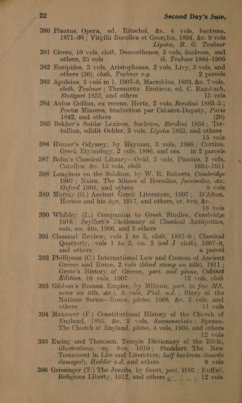 1871-90 ; Virgilii Bucolica et Georgica, 1894, &amp;e. 9 vols. Lipsic, B. G. Teubner 381 Cicero, 10 vols, cloth, Demosthenes, 3 vols, buckram, and others, 25 vols : ab. Teubner 1884-1905. 382 Euripides, 3 vols, Aristophanes, 2 vols, Livy, 5 vols, and 383 Apuleius, 3 vols in 1, 1907-8, Macrobius, 1893, &amp;e. 7 vols, cloth, Teubner ; Thesaurus Eroticus, ed. C. Rambach, Stuttgart 1833, ‘and others 15 vols. 384 Aulus Gellius, ex recens. Hertz, 2 vols, Berolini 1883-5 ; Poets: Minores, traduction par Cabaret-Dupaty, Paris 1842, and others 385 Bekker’s Suida Lexicon, buckram, Berolini 1854; Ter- tullian, edidit Oehler, 3 vols, Lipsive 1853, and others 15 vols Greek Etymology, 2 vols, 1886, and ors. in 2 parcels 387 Bohn’s Classical Library—Ovid, S vols, Plautus, 2 vols, Catullus, &amp;c. 15 vols, cloth - 1894-1911 388. Longinus cs the Sublime, by W. R. Roberts, Cambridge 1907 ; Nairn. The Mimes of Herodias, facsimiles, &amp;c. Oxford 1904, and others 8 vols. 389 Murray (G.) Ancient Greek Literature, 1907; D’Alton. Horace and his Age, 1917, and others, er. Svo, SEM 18 vols 390 Whibley (L.) Companion to Greek Studies, Cambridge 1916; Seyffert’s Dictionary of Classical ‘Antiquities, cuts, sm. 4to, 1906, and 3 others . 391 Classical Review, vols 1 to 3, cloth, 1887-9; Classical Quarterly, vols 1 to 3, no. 3 (vol 1 cloth), 1907-9, and others | a parcel 392 Phillipson (C.) I Dea at and Custom oi Ancient Greece and Rome, 2 vols (blind stamp on title), 1911 ; Grote’s History of Greece, port. and plans, Cabinet 393 Gibbon’s Roman Hmpire, by Milman, port. (a few MS. notes on title, d&amp;c.), 5 vols, Phil. n.d.; Story of the others . 11 vols 394 Makower (F.) Constitutional History of the Church of . England, i895, &amp;c. 2 vols, Sonnenschein ; Spence. The Church oi Eneland, plates, 4 vols, 1905, and others. ‘12 vols ilustrati ons, ‘sq. 8vo, 1910; Stoddart. The New Testament in Life and Literature, half buckram (boards ; damaged), Hodder n.d. and others 9 vols. 396 Griesinger (T.) The Jesuits, by Scott, port. “he Ruffini. Religious Liberty, 1912, and others ; a, £9 12 vols ; I . Vid he en ee eee