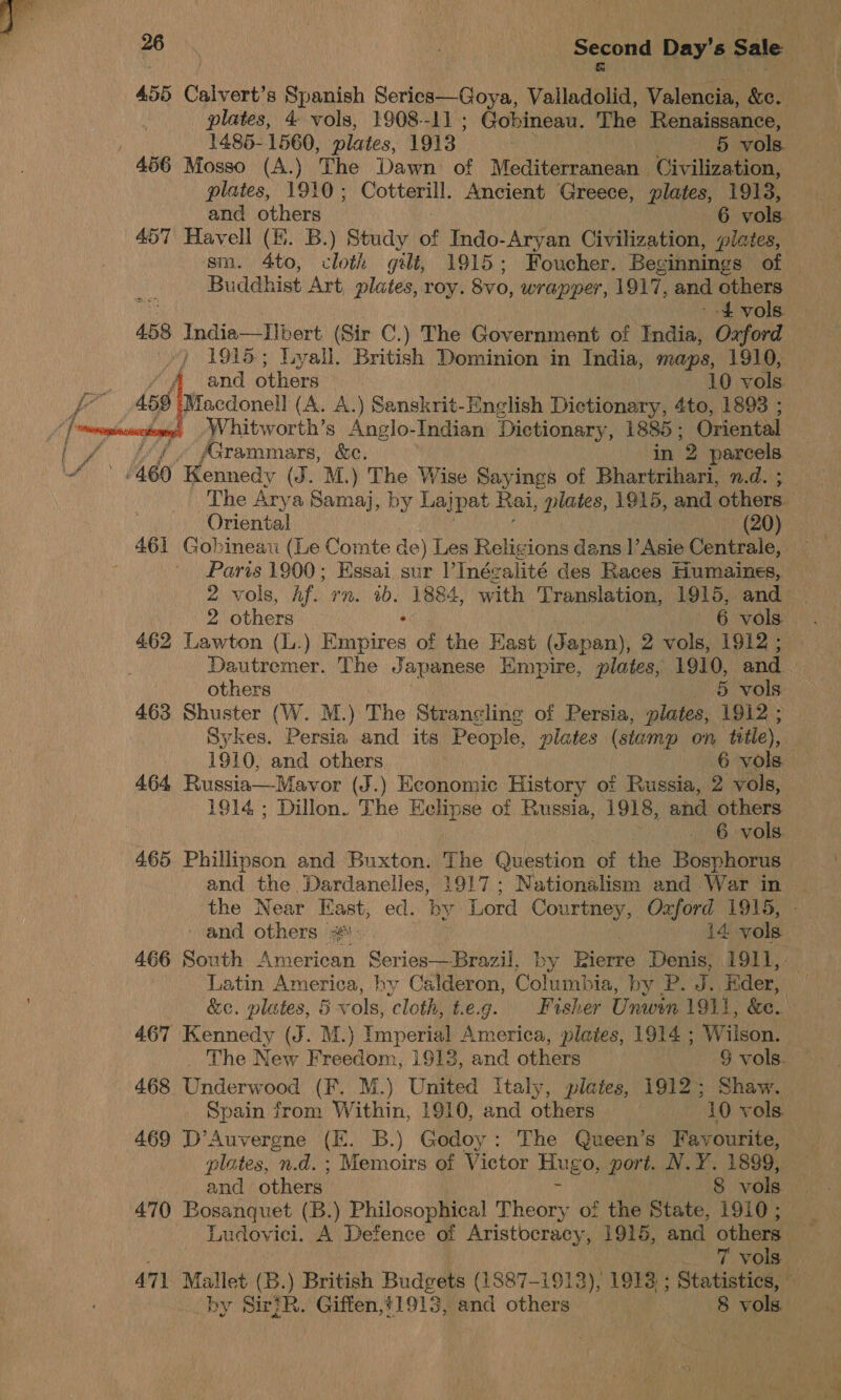  . Second Day’s Sale : 455 Calvert’s Spanish Series—Goya, Valladoua, Valencia, &amp;c. plates, 4 vols, 1908--11 ; Gobineau. The Renaissance, 1485-1560, plates, 1913. 5 vols 456 Mosso (A.) The Dawn of Mediterranean Civilization, plates, 1910; Cotterill. Ancient Greece, plates, 1913, and others 6 vols. 457 Havell (Ki. B.) Study of Indo-Aryan Civilization, plates, sm. 4to, oth gilt, 1915; Foucher. Beginnings of Buddhist Art, plates, roy. Svo, wrapper, 1917, and others ee -£ vols. 458 India—IIbert (Sir C.) The Government of India, Oxford ) 1915; Lyall. British Dominion in India, maps, 1910, A and others 10 vols — 459 Macdonell (A. A.) Sanskrit-English Dictionary, 4to, 1893 ; | | », .Whitworth’s Anglo-Indian Dictionary, ape Oriental pu / fGrammars, ee. 2 parcels ee 460 Kennedy (J. M.) The Wise Sayings of Bhareaheds mths The Arya Samaj, by Lajpat Rai, plates, 1915, and ‘others. Oriental (20) 461 Gobineau (Le Comte de) Les Religions dans l’Asie Centrale, — Paris 1900; Essai sur l’Inégalité des Races Humaines, — 2 vols, Af. rn. 1b. 1884, with Translation, 1915, and 2 others ° 6 vols. 462 Lawton (L.) Empires of the Hast (Japan), 2 vols, 1912 ;  others 5 vols. 463 Shuster (W. M.) The Strangling of Persia, plates, 1912 ; Sykes. Persia and its People, plates (stamp on title), 1910, and others 6 vols 464 Russia—Mawvor (J.) Economic History of Russia, 2 vols, 1914 ; Dillon. The Eclipse of Russia, 1918, and others 6 vols. 465 Phillipson and Buxton. The Question of the Bosphorus and the Dardanelles, 1917; Nationalism and War in the Near East, ed. by Lord Courtney, Oxford 1915, and others #... i4 vols 466 South American Series—Brazil, by Piste Denis, 1911, : Latin America, by Calderon, Cotaniban by P. J. Eder, &amp;e. plates, 5 vols, cloth, t.eg. Fasher Unwin 1911, &amp;e. 467 Kennedy (J. M.) Imperial America, plates, 1914 ; Wilson. The New Freedom, 1913, and others 9 vols. 468 innew ood (F. M.) Cited Italy, plates, 1912; Shaw. Spain from Within, 1910, and others 10 vols. 469 D’Auvergne (E. B.) Godoy: The Queen’s Favourite, plates, n.d. ; Memoirs of Victor Hugo, port. N.Y. 1889, and others. 8 vols 470 Bosanquet (B.) Philosophical! Theory of the State, 1910 ; Ludovici. A Defence of Aristocracy, 1915, and others _ T vols 471 Mallet (B.) British Budgets (1887-1913), 1912 : Statistics, —