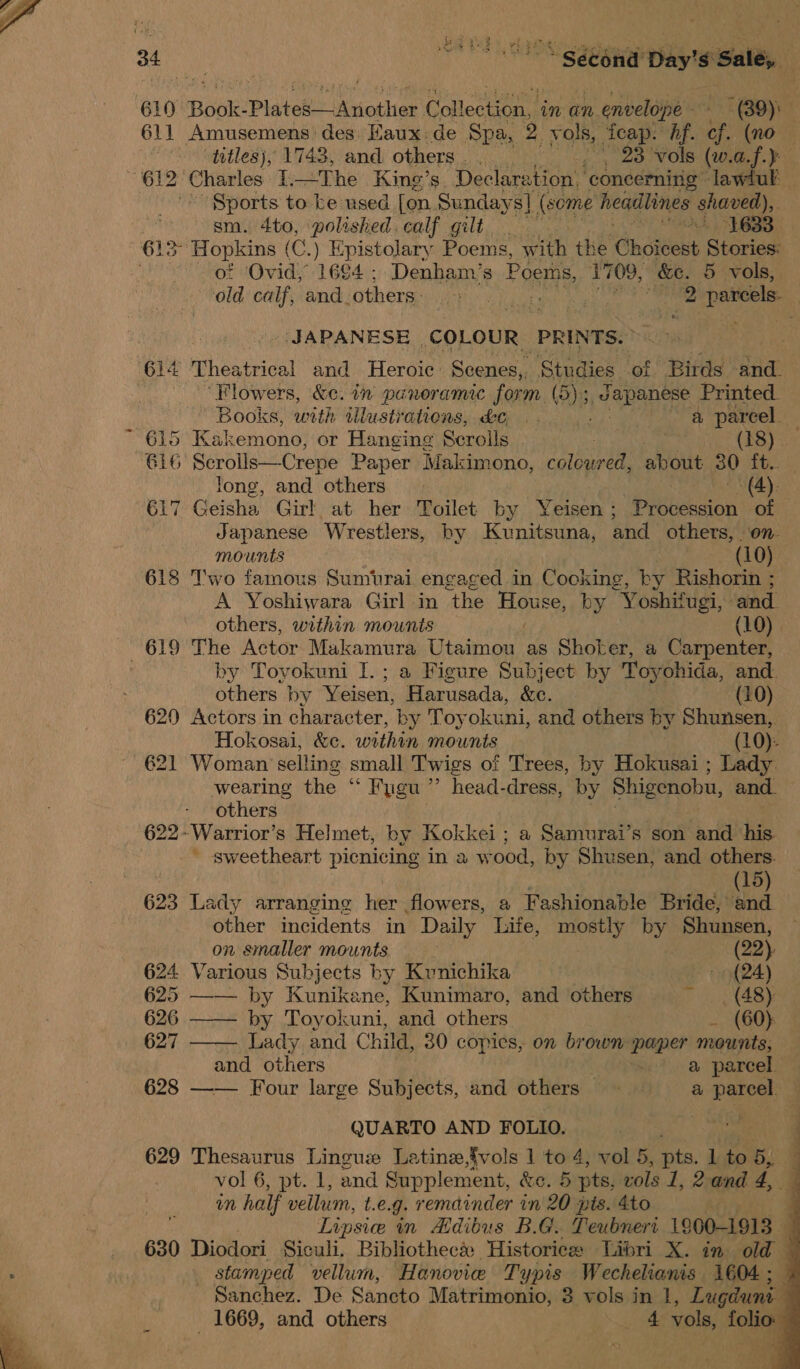  610. Book: Pistol Mnotlias Collection, in an n envelope — ~ (89). 611 Amusemens des Eaux de Spa, 2 vols, Teap. hf. cf. (no titles), 1743, and others. . 23 vols (w.d. SB ee (612 Charles 1. —The King’s. Declaration. ‘concerning lawiul Sports to ke used [on Sunday s] (some headlines shaved), sm. 4to, polished.calf gilt | om 613° Hopkins ( (C. ) ae stolary Poems, with the ‘Choieest Stories: of Ovid, 1684; Denham’s Pc oems, 1709, &amp;e. 5 vols, old calf, and. others: NC itaneeen | hic 2 parcels. : JAPANESE .COLOUR. PRINTS. 4 Theatrical and Heroic Scenes, Studies ‘of Birds -and. ‘Flowers, &amp;c. in panoramic form. (D) 5, sai thie Printed. Books, with wlustrations, do .. a parcel. ~ 615 Kakemono, or Hanging Scrolls. 3 . 18 616 Scrolis— Crepe Paper Makimono, caltien about 30 ft. long, and others . (A): 617 Geisha Girl at her Toilet by Yeisen ; Procession of Japanese Wrestlers, by Kunitsuna, and others, on. mounts — (10). 618 Two famous Sumivrai engaged in Cooking, by Rishorin ; A Yoshiwara Girl in the Boe by Yoshifugi, and others, within mounts (10) 619 The Actor Makamura Utaimou as Shoker, a Carpenter, by Tovokuni I.; a Figure Subject by Toyohida, and. others by Yeisen, Harusada, &amp;e. (10) 620 Actors in character, by Toyokuni, and others by Shunsen, Hokosai, &amp;c. within mounts (10): 621 Woman selling small Twigs of Trees, by Hokusai ; Lady wearing the “ Fygu’’ head-dress, by Shigenobu, and. others ie 3 622~Warrior’s Helmet, by Kokkei ; a Samurai’s son and his. -~ sweetheart piemicine in a wood, by Shusen, and others. (15) 623 Lady arranging ber flowers, a Fashionable Bride, ‘and. otHier incidents in Daily life, OB by Shunsen,  on smaller mounts (22) 624 Various Subjects by Kunichika - (24) 625 —— by Kunikane, Kunimaro, and others aS 626 —— by Toyokuni, and others _ (60) 627 Lady and Child, 30 copies, on brown paper mounts, and others | a parcel. 628 —— Four large Subjects, and others a parcel. —  QUARTO AND FOLIO. 629 Thesaurus Linguze Latine,fvols 1 to 4, vol 5, ata, 1 to 5,. m half vellum, t.e.g. remainder in 20 pis. 4to Lipsice in Adibus B.G. Teubneri 1900-1913 - 630 Diodori Siculi. Bibliothec&amp; Historice Libri X. in old stamped vellum, Hanovie Typis Wechelianis 1604 ; Sanchez. De Sancto Matrimonio, 3 vols in |, Lugdunt _ 1669, and others _ 4 vols, folio:   