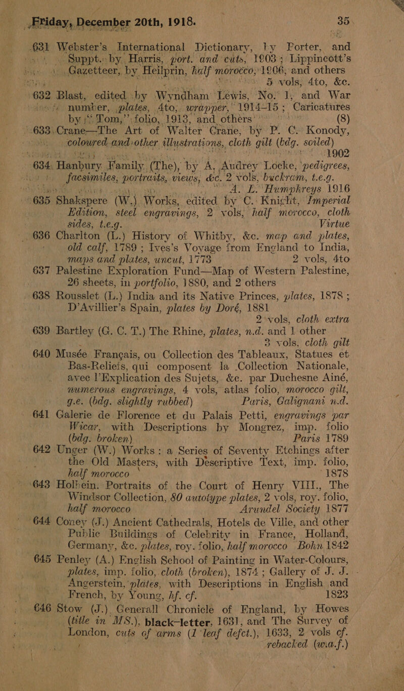 $31 Webster’s International Dictionary, ly Porter, a eo Gupph. by. Harris, yort. and cuts, 1903; ‘Lippincott’s Gazetteer, by. ‘Heilprin, half m morocco,’ 1906, and others tr Seeth BE vols, 4to, &amp;e. 632 Blast, edited hy Poet yan Tits, No: 1, and War toad tee f number, plates, Ato, wrapper, OTA 5 ; ‘Caricatures by “ Tom,”’; folio, 1913, and, others) (8) 3.Crane—The Art of Walter Crane, by P. Cy Konody, tonal ede and:other Uustrations,, cloth gut (bea. soiled) HES “AQ iad : 634. Hanbury arse (The), by. _ iaviavey Lbtke: Pedigree tu Sacsimiles, DOLEaNs, VIEWS, ae. 2 vols, buckram, £.€.9. ‘ih Sa web A. L. Humphreys 1916 635 hakanors (Ww, eee edited by ©. Knicht, Jmperial | Edition, steel engravings, 2 ‘yols, half morocco, cloth . sides, t.€.g. Virtue _ 636 Charlton (L.) History of Whitby, &amp;c. mep and plates, old calf, 1789 ; Ives’s Voyage from England to India, — maps and plates, uncut, 1773 2 vols, 4to 637 Palestine Exploration Fund—Map of Western Palestine, ) 26 sheets, in portfolio, 1880, and 2 others 638 Rousslet (L.) India and its Native Princes, plates, 1878 ; D’Avillier’s Spain, plates by Doré, ei 2°vols, cloth extra 639 Bartley (G. C. T.) The Rhine, plates, n.d. and | other 3 vols, cloth gilt 640 Musée Frangais, ou Collection des Tableaux, Statues et Bas-Relieis, qui composent la .Collection Nationale, avec l’} Explication des Sujets, &amp;e. par Duchesne Ainé, va ag engravings, 4 vols, atlas folio, morocco gilt, e. (bdg. slightly rubbed) — Puris, Galignani n.d. . 641 Cue de Florence et du Palais Petti, engravings par Wecar, with Descriptions by Mongrez, imp. folio (bdg. broken) Paris 1789 642 Unger (W.) Works : a Series of Seventy Etchings aiter the Old Masters, rash Descriptive Text, imp. folio, half morocco “1878 643 Holbein. Portraits of the Court of Henry VIII., The Windsor Collection, 80 autotype plates, 2 vols, roy. folio, half morocco Arundel Societ y 1877 644 Coney (J.) Ancient Cathedrals, Hotels de Ville, and other Public Buildings of Celebrity in France, Holland, Germany, &amp;c. plates, toy. folio, “half morocco Bohn 1842 645 Penley (A. ) English School of Painting in Water- Colours, plates, imp. folio, cloth (broken), 1874 ; Gallery of J. J. Angerstein, “plates, with Descriptions in English and French, by Young wihapsl cfr 1823 646 Stow (J.). Generall Chronicle of England, by Howes (title in MS.), black-letter, 1631, and The Survey of London, cuts of arms (1 leaf defct.), 1633, 2 vols of. ; ‘Tae rebacked (wia.f.)