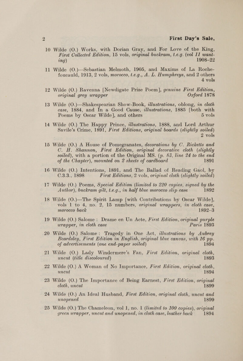 1] 12 13 14 15 16 17 18 19 20 2d 22 23 - 24 25 First Day’s Sale, First Collected Edition, 15 vols, original buckram, t.e.g. (vol 11 want- ing) 1908-22 Wilde (O.)—Sebastian Melmoth, 1905, and Maxims of La Roche- foucauld, 1913, 2 vols, morocco, t.e.g., A. L. Humphreys, and 2 others 4 vols Wilde (O.) Ravenna [Newdigate Prize ae genuine First Edition, original grey wrapper Oxford 1878 Wilde (O.)—Shakespearian Show-Book, illustrations, oblong, in cloth case, 1884, and In a Good Cause, illustrations, 1885 [both with Poems by Oscar Wilde], and others 5 vols Wilde (O.) The Happy Prince, illustrations, 1888, and Lord Arthur Savile’s Crime, 1891, First Editions, original boards (slightly soiled) 2 vols Wilde (O.) A House of Pomegranates, decorations by C. Ricketts and C. H. Shannon, First Edition, original decorative cloth (slightly soiled), with a portion of the Original MS. (p. 83, line 24 to the end of the Chapter), mounted on 2 sheets of cardboard 1891 Wilde (O.) Intentions, 1891, and The Ballad of Reading Gaol, by C.3.3., 1898 First Editions, 2 vols, original cloth (slightly soiled) Wilde (O.) Poems, Special Edition (limited to 220 copies, signed by the Author), buckram gilt, t.e.g., in half blue morocco slip case 1892 Wilde (O.)—The Spirit Lamp [with Contributions by Oscar Wilde], vols 1 to 4, no. 2, 15 numbers, original wrappers, in cloth case, morocco back 1892-3 Wilde (O.) Salome : Drame en Un Acte, First Hdition, original purple wrapper, in cloth case Paris 1893 Wilde (O.) Salome: Tragedy in One Act, illustrations by Aubrey Beardsley, First Edition in English, original blue canvas, with 16 pp. of advertisements (one end-paper soiled) 1894 Wilde (O.) Lady Windermere’s Fan, First Hdition, original cloth, uncut (title discoloured) 1893 Wilde (O.) A Woman of No Importance, First Edition, original cloth, uncut 1894 Wilde (O.) The Importance of Being Earnest, First Hdition, original cloth, uncut 1899 Wilde (O.) An Ideal Husband, First Edition, original cloth, uncut and unopened 1899 Wilde (O.) The Chameleon, vol 1, no. 1 (limited to 100 copies), original green wrapper, uncut and unopened, in cloth case, leather back 1894