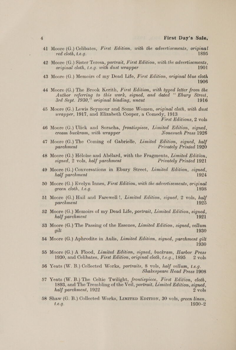 42 43 57 58 First Day’s Sale, Moore (G.) Celibates, First Edition, with the advertisements, original red cloth, t.e.g. 1895 Moore (G.) Sister Teresa, porirait, First Hdition, with the advertisements, original cloth, t.e.g. with dust wrapper 1901 Moore (G.) Memoirs of my Dead Life, First Edition, original blue cloth 1906 Moore (G.) The Brook Kerith, First Edition, with typed letter from the Author referring to this work, signed, and dated “* Ebury Street, brd Sept. 1930,” original binding, uncut 1916 Moore (G.) Lewis Seymour and Some Women, original cloth, with dust wrapper, 1917, and Elizabeth Cooper, a Comedy, 1913 First Editions, 2 vols Moore (G.) Ulick and Soracha, frontispiece, Limited Edition, signed, cream buckram, with wrapper Nonesuch Press 1926 Moore (G.) The Coming of Gabrielle, Limited Edition, signed, half parchment Privately Printed 1920 Moore (G.) Héloise and Abélard, with the Fragments, Limited Edition, signed, 2 vols, half parchment Privately Printed 1921 Moore (G.) Conversations in Ebury Street, Lamited Edition, signed, half parchment 1924 Moore (G.) Evelyn Innes, First Edition, with the advertisements, original green cloth, t.e.g. 1898 Moore (G.) Hail and Farewell!, Limited Hdition, signed, 2 vols, half parchment 1925 Moore (G.) Memoirs of my Dead Life, portrait, Limited Edition, signed, half parchment 1921 Moore (G.) The Passing of the Essenes, Limited Edition, signed, vellum gili 1930 Moore (G.) Aphrodite in Aulis, Limited Edition, signed, parchment gilt 1930 Moore (G.) A Flood, Limited Edition, signed, buckram, Harbor Press 1930, and Celibates, First Kdition, original cloth, t.e.g.,1895 2 vols Yeats (W. B.) Collected Works, portraits, 8 vols, half vellum, t.e.g. Shakespeare Head Press 1908 Yeats (W. B.) The Celtic Twilight, frontispiece, First Edition, cloth, 1893, and The Trembling of the Veil, portrait, Limited Edition, signed, half parchment, 1922 2 vols Shaw (G. B.) Collected Works, Limirep Epirion, 30 vols, green linen, t.€.g. 1930-2