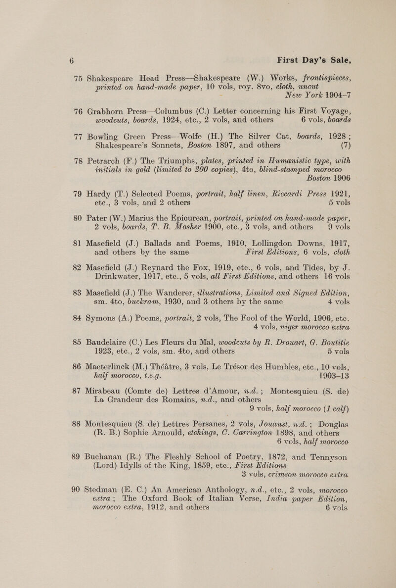 75 76 77 88 89 90 First Day’s Sale, Shakespeare Head Press—Shakespeare (W.) Works, frontispreces, printed on hand-made paper, 10 sii roy. 8vo, cloth, uncut New York 1904-7 Grabhorn Press—Columbus (C.) Letter concerning his First Voyage, woodcuts, boards, 1924, etc., 2 vols, and others 6 vols, boards Bowling Green Press—Wolfe (H.) The Silver Cat, boards, 1928 ; Shakespeare’s Sonnets, Boston 1897, and others (7) Petrarch (F.) The Triumphs, plates, printed in Humanistic type, with initials in gold (limited to 200 copies), 4to, blind-stamped morocco Boston 1906 Hardy (T.) Selected Poems, portrait, half linen, Riccardi Press 1921, etc., 3 vols, and 2 others 5 vols Pater (W.) Marius the Epicurean, portrait, printed on hand-made paper, 2 vols, boards, T. B. Mosher 1900, etc., 3 vols, and others 9 vols Masefield (J.) Ballads and Poems, 1910, Lollingdon Downs, 1917, and others by the same First Editions, 6 vols, cloth Masefield (J.) Reynard the Fox, 1919, etc., 6 vols, and Tides, by J. Drinkwater, 1917, etc., 5 vols, all First Editions, and others 16 vols Masefield (J.) The Wanderer, aJlustrations, Limited and Signed Edition, sm. 4to, buckram, 1930, and 3 others by the same 4 vols Symons (A.) Poems, portrait, 2 vols, The Fool of the World, 1906, etc. 4 vols, niger morocco extra Baudelaire (C.) Les Fleurs du Mal, woodcuts by Rk. Drouart, G. Boutitie 1923, etc., 2 vols, sm. 4to, and others 5 vols Maeterlinck (M.) Théatre, 3 vols, Le Trésor des Humbles, etc., 10 vols, half morocco, t.e.g. 1903-13 Mirabeau (Comte de) Lettres d’Amour, n.d.; Montesquieu (S. de) La Grandeur des Romains, ».d., and others 9 vols, half morocco (1 calf) Montesquieu (S. de) Lettres Persanes, 2 vols, Jouaust, n.d.; Douglas (R. B.) Sophie Arnould, etchings, C. Carrington 1898, and others 6 vols, half morocco Buchanan (R.) The Fleshly School of Poetry, 1872, and Tennyson (Lord) Idylls of the King, 1859, etc., Furst Editions 3 vols, crimson morocco extra Stedman (EK. C.) An American Anthology, n.d., etc., 2 vols, morocco extra; The Oxford Book of Italian Verse, India paper Edition,