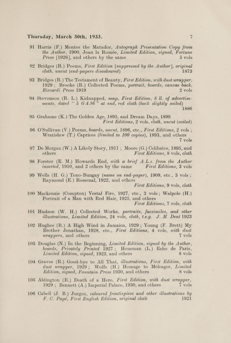 91 Harris (F.) Montes the Matador, Autograph Presentation Copy from the Author, 1900, Joan la Romée, Limited Edition, signed, Fortune Press [1926], and others by the same 5 vols 92 Bridges (R.) Poems, First Edition [suppressed by the Author], original cloth, uncut (end-papers discoloured) 1873 93 Bridges (R.) The Testament of Beauty, First Edition, with dust wrapper, 1929; Brooke (R.) Collected Poems, portrait, boards, canvas back, Riccardi Press 1919 2 vols 94 Stevenson (R. L.) Kidnapped, map, First Edition, 8 Ul. of advertise- ments, dated “5 G.4.86” at end, red cloth (back slightly soiled) 1 95 Grahame (K.) The Golden Age, 1895, and Dream Days, 1899 First Editions, 2 vols, cloth, uncut (sorled) 96 O’Sullivan (V.) Poems, boards, uncut, 1896, etc., First Editions, 2 vols ; Wratislaw (T.) Caprices (limited to 100 copies), 1893, and others 7 vols 97 De Morgan (W.) A Likely Story, 1911 ; Moore (G.) Celibates, 1895, and others First Editions, 8 vols, cloth 98 Forster (EK. M.) Howards End, with a brief A.L.s. from the Author inserted, 1910, and 2 others by the same First Editions, 3 vols 99 Wells (H. G.) Tono-Bungay (name on end-paper), 1909, etc., 3 vols ; Raymond (E.) Rossenal, 1922, and others First Editions, 9 vols, cloth 100 Mackenzie (Compton) Vestal Fire, 1927, etc., 3 vols; Walpole (H.) Portrait of a Man with Red Hair, 1925, and others First Editions, 7 vols, cloth 101 Hudson (W. H.) Collected Works, portraits, facsimiles, and other illustrations, Limited Edition, 24 vols, cloth, t.e.g. J. M. Dent 1923 102 Hughes (R.) A High Wind in Jamaica, 1929; Young (F. Brett) My Brother Jonathan, 1928, etc., First Hditions, 4 vols, with dust wrappers, and others 7 vols 103 Douglas (N.) In the Beginning, Limited Edition, signed by the Author, boards, Privately Printed 1927; Housman (L.) Echo de Paris, Lamited Edition, signed, 1923, and others 8 vols 104 Graves (R.) Good-bye to All That, dllustrations, First Edition, with dust wrapper, 1929; Wolfe (H.) Homage to Meleager, Limited Edition, signed, Fountain Press 1930, and others 8 vols 105 Aldington (R.) Death of a Hero, First Hdition, with dust wrapper, 1929 ; Bennett (A.) Imperial Palace, 1930, and others 7 vols 106 Cabell (J. B.) Jurgen, coloured frontispiece and other illustrations by F.C. Papé, First English Edition, original cloth 1921