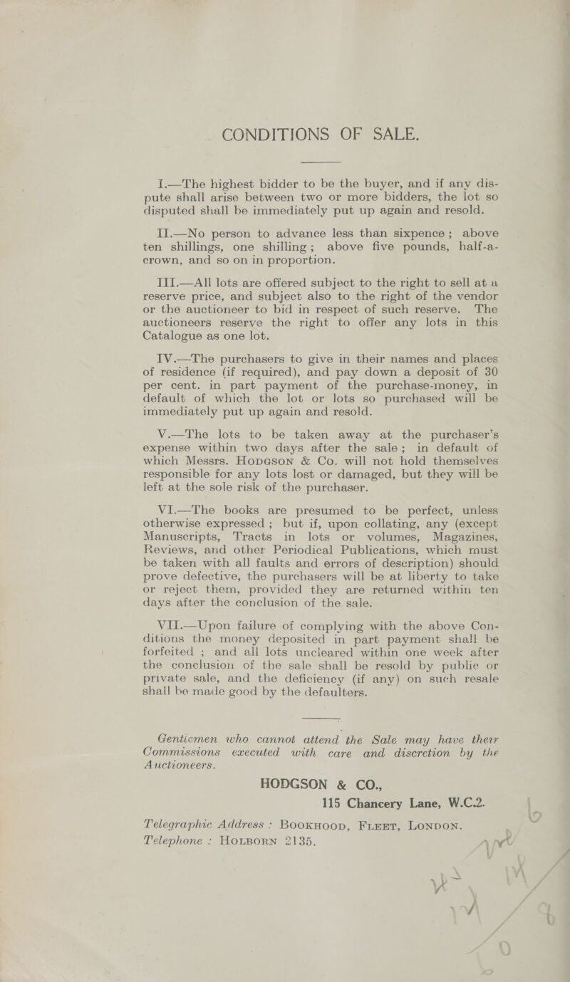 CONDITIONS OF SALE.  I.—The highest bidder to be the buyer, and if any dis- pute shall arise between two or more bidders, the lot so disputed shall be immediately put up again and resold. II.—No person to advance less than sixpence; above ten shillings, one shilling; above five pounds, half-a- crown, and so on in proportion. III.—All lots are offered subject to the right to sell at a reserve price, and subject also to the right of the vendor or the auctioneer to bid in respect of such reserve. The auctioneers reserve the right to offer any lots in this Catalogue as one lot. IV.—The purchasers to give in their names and places of residence (if required), and pay down a deposit of 30 per cent. in part payment of the purchase-money, in default of which the lot or lots so purchased will be immediately put up again and resold. V.—The lots to be taken away at the purchaser’s expense within two days after the sale; in default of which Messrs. Hopeson &amp; Co. will not hold themselves responsible for any lots lost or damaged, but they will be left at the sole risk of the purchaser. VI.—The books are presumed to be perfect, unless otherwise expressed ; but if, upon collating, any (except Manuscripts, Tracts in lots or volumes, Magazines, Reviews, and other Periodical Publications, which must be taken with all faults and errors of description) should prove defective, the purchasers will be at liberty to take or reject them, provided they are returned within ten days after the conclusion of the sale. VII.—Upon failure of complying with the above Con- ditions the money deposited in part payment shall be forfeited ; and all lots uncleared within one week after the conclusion of the sale shall be resold by public or private sale, and the deficiency (if any) on such resale shall be made good by the defaulters.  Gentiemen who cannot attend the Sale may have their Commissions executed with care and discretion by the Auctioneers. HODGSON &amp; CO., 115 Chancery Lane, W.C.2. Telegraphic Address : BooKHoop, FLEET, LONDON. , Telephone : HOLBORN 2135. ry IW —