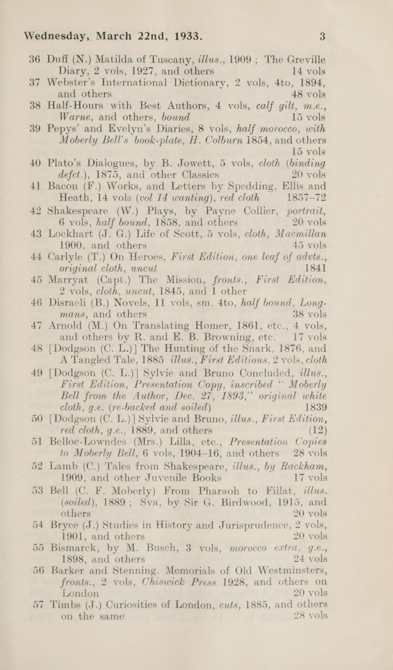 36 37 38 39 40 4] 42 43 44 Duff (N.) Matilda of Tuscany, illus., 1909 ; The Greville Diary, 2 vols, 1927, and others 14 vols Webster’s International Dictionary, 2 vols, 4to, 1894, and others 48 vols Half-Hours with Best Authors, 4 vols, calf gilt, m-.e., Warne, and others, bound 15 vols Pepys’ and Evelyn’s Diaries, 8 vols, half morocco, with Moberly Bell’s book-plate, H. Colburn 1854, and others 15 vols Plato’s Dialogues, by B. Jowett, 5 vols, cloth (binding defct.), 1875, and other Classics 20 vols Bacon (F.) Works, and Letters by Spedding, Ellis and Heath, 14 vols (vol 14 wanting), red cloth 1857-72 Shakespeare (W.) Plays, by Payne Collier, portrait, 6 vols, half bound, 1858, and others 20 vols Lockhart (J. G.) Life of Scott, 5 vols, cloth, Macmillan 1900, and others 45 vols Carlyle (T.) On Heroes, First Edition, one leaf of advts., original cloth, uncut 184] Marryat (Capt.) The Mission, fronts., First Hdition, 2 vols, cloth, uncut, 1845, and 1 other Disraeli (B.) Novels, 11 vols, sm. 4to, half bound, Long- mans, and others 38 vols Arnold (M.) On Translating Homer, 1861, etc., 4 vols, and others by R. and E. B. Browning, etc. 17 vols [Dodgson (C. L.)| The Hunting of the Snark, 1876, and A Tangled Tale, 1885 illus., First Editions, 2 vols, cloth [Dodgson (C. L.)] Sylvie and Bruno Concluded, dllus., First Edition, Presentation Copy, inscribed * Moberly Bell from the Author, Dec. 27, 1893,” original white cloth, g.e. (re-backed and soiled) 1839 [Dodgson (C. L.)| Sylvie and Bruno, illus., First Edition, red cloth, g.e., 1889, and others (12) Belloc-Lowndes (Mrs.) Lilla, etc., Presentation Copies to Moberly Bell, 6 vois, 1904-16, and others 28 vols Lamb (C.) Tales from Shakespeare, illus., by Rackham, 1909, and other Juvenile Books 17 vols Bell (C. F. Moberly) From Pharaoh to Fillat, clus. (soiled), 1889; Sva, by Sir G. Birdwood, 1915, and others 20 vols Bryce (J.) Studies in History and Jurisprudence, 2 vols, 1901, and others 20 vols Bismarck, by M. Busch, 3 vols, morocco extra, g.e., 1898, and others 24 vols Barker and Stenning. Memorials of Old Westminsters, fronts., 2 vols, Chiswick Press 1928, and others on London 20 vols Timbs (J.) Curiosities of London, cuts, 1885, and others on the same 28 vols