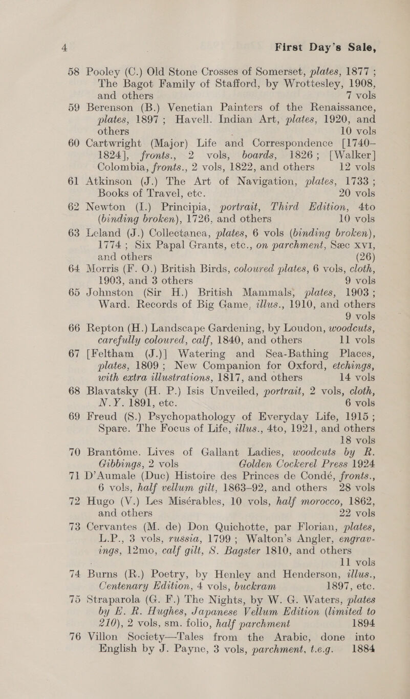 58 59 First Day's Sale, Pooley (C.) Old Stone Crosses of Somerset, plates, 1877 ; The Bagot Family of Stafford, by Wrottesley, 1908, and others 7 vols Berenson (B.) Venetian Painters of the Renaissance, plates, 1897; Havell. Indian Art, plates, 1920, and others 10 vols Cartwright (Major) Life and Correspondence [1740- 1824], fronts., 2 vols, boards, 1826; [Walker] Colombia, fronts., 2 vols, 1822, and others 12 vols Atkinson (J.) The Art of Navigation, plates, 1733 ; Books of Travel, etc. 20 vols (binding broken), 1726, and others 10 vols Leland (J.) Collectanea, plates, 6 vols (binding broken), 1774 ; Six Papal Grants, etc., on parchment, Sec XVI, and others (26) Morris (F. O.) British Birds, coloured plates, 6 vols, cloth, 1903, and 3 others 9 vols Johnston (Sir H.) British Mammals, plates, 1903 ; Ward. Records of Big Game, tllus., 1910, and others 9 vols Repton (H.) Landscape Gardening, by Loudon, woodcuts, carefully coloured, calf, 1840, and others 11 vols [Feltham (J.)| Watering and Sea-Bathing Places, plates, 1809 ; New Companion for Oxford, etchings, with extra illustrations, 1817, and others 14 vols Blavatsky (H. P.) Isis Unveiled, portrait, 2 vols, cloth, N.Y. 1891, etc. 6 vols Freud (8.) Psychopathology of Everyday Life, 1915 ; Spare. The Focus of Life, illus., 4to, 1921, and others 18 vols Brantome. Lives of Gallant Ladies, woodcuts by R. Gibbings, 2 vols Golden Cockerel Press 1924 72 73 6 vols, half vellum gilt, 1863-92, and others 28 vols Hugo (V.) Les Misérables, 10 vols, half morocco, 1862, and others 22 vols Cervantes (M. de) Don Quichotte, par Florian, plates, L.P., 3 vols, russia, 1799 ; Walton’s Angler, engrav- ings, 12mo, calf gilt, S. Bagster 1810, and others 11 vols Burns (R.) Poetry, by Henley and Henderson, dllus., Centenary Edition, 4 vols, buckram 1897, etc. by H. R. Hughes, Japanese Vellum Edition (limited to 210), 2 vols, sm. folio, half parchment 1894 Villon Society—Tales from the Arabic, done into English by J. Payne, 3 vols, parchment, t.e.g. 1884