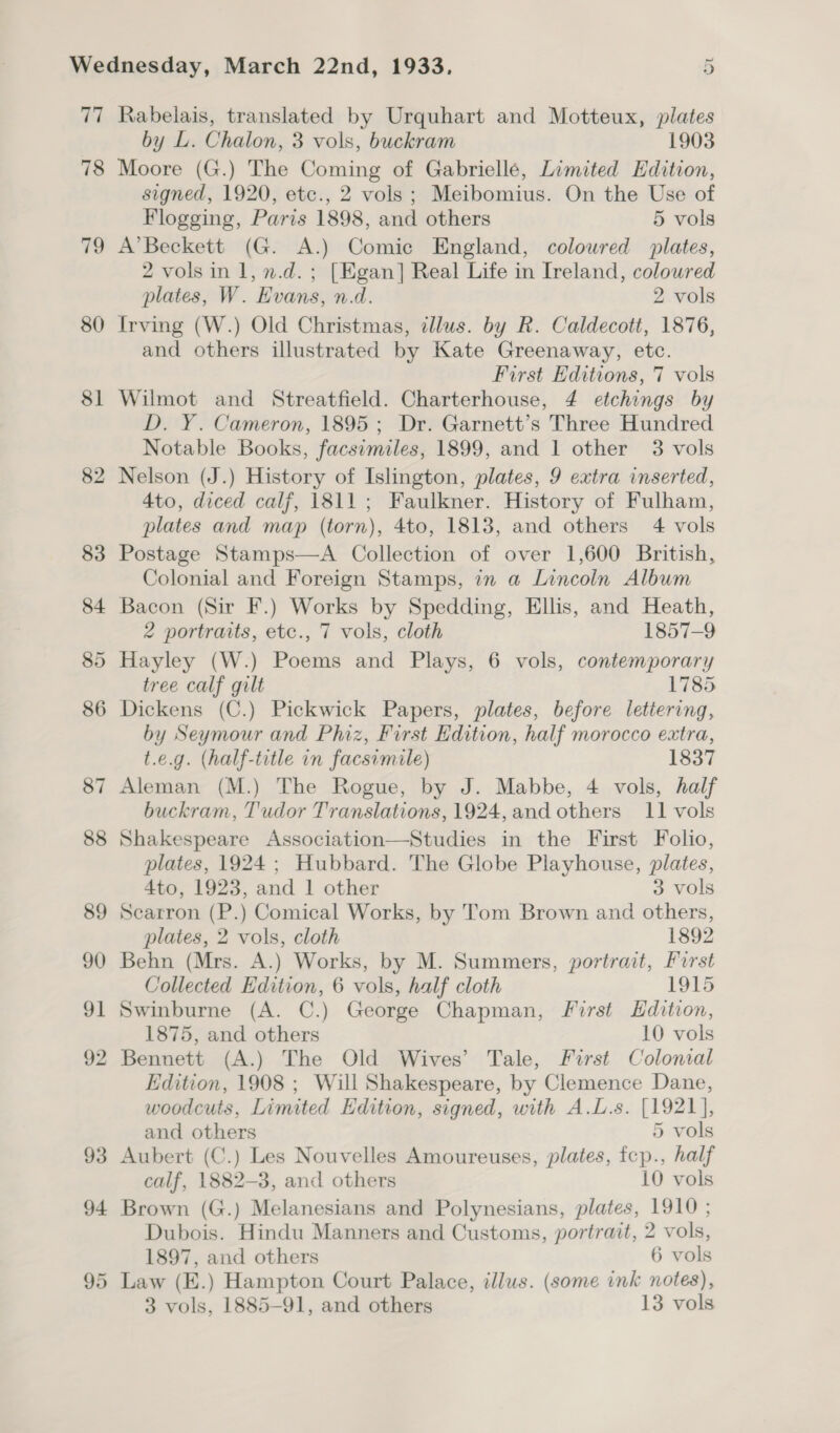 77 78 19 80 $l 82 83 84 85 86 87 88 89 90 91 92 Rabelais, translated by Urquhart and Motteux, plates by L. Chalon, 3 vols, buckram 1903 Moore (G.) The Coming of Gabriellé, Limited Edition, signed, 1920, etc., 2 vols ; Meibomius. On the Use of Flogging, Paris 1898, and others 5 vols A’Beckett (G. A.) Comic England, coloured plates, 2 vols in 1, n.d. ; [Egan] Real Life in Ireland, coloured plates, W. Evans, n.d. 2 vols Irving (W.) Old Christmas, illus. by R. Caldecott, 1876, and others illustrated by Kate Greenaway, etc. First Editions, 7 vols Wilmot and Streatfield. Charterhouse, 4 etchings by D. Y. Cameron, 1895; Dr. Garnett’s Three Hundred Notable Books, facsimiles, 1899, and 1 other 3 vols Nelson (J.) History of Islington, plates, 9 extra inserted, 4to, diced calf, 1811; Faulkner. History of Fulham, plates and map (torn), 4to, 1813, and others 4 vols Postage Stamps—A Collection of over 1,600 British, Colonial and Foreign Stamps, in a Lincoln Album Bacon (Sir F.) Works by Spedding, Ellis, and Heath, 2 portraits, etc., 7 vols, cloth 1857-9 Hayley (W.) Poems and Plays, 6 vols, contemporary tree calf gilt 1785 Dickens (C.) Pickwick Papers, plates, before letiering, by Seymour and Phiz, First Edition, half morocco extra, t.e.g. (half-title in facsimile) 1837 Aleman (M.) The Rogue, by J. Mabbe, 4 vols, half buckram, Tudor Translations, 1924,and others 11 vols Shakespeare Association—Studies in the First Folio, plates, 1924 ; Hubbard. The Globe Playhouse, plates, 4to, 1923, and 1 other 3 vols Searron (P.) Comical Works, by Tom Brown and others, plates, 2 vols, cloth 1892 Behn (Mrs. A.) Works, by M. Summers, portrait, Furst Collected Edition, 6 vols, half cloth 1915 Swinburne (A. C.) George Chapman, First Hdition, 1875, and others 10 vols Bennett (A.) The Old Wives’ Tale, First Colonial Edition, 1908 ; Will Shakespeare, by Clemence Dane, woodcuts, Limited Edition, signed, with A.L.s. [1921], and others 5 vols Aubert (C.) Les Nouvelles Amoureuses, plates, fep., half calf, 1882-3, and others 10 vols Brown (G.) Melanesians and Polynesians, plates, 1910 ; Dubois. Hindu Manners and Customs, portrait, 2 vols, 1897, and others 6 vols Law (E.) Hampton Court Palace, illus. (some ink notes),