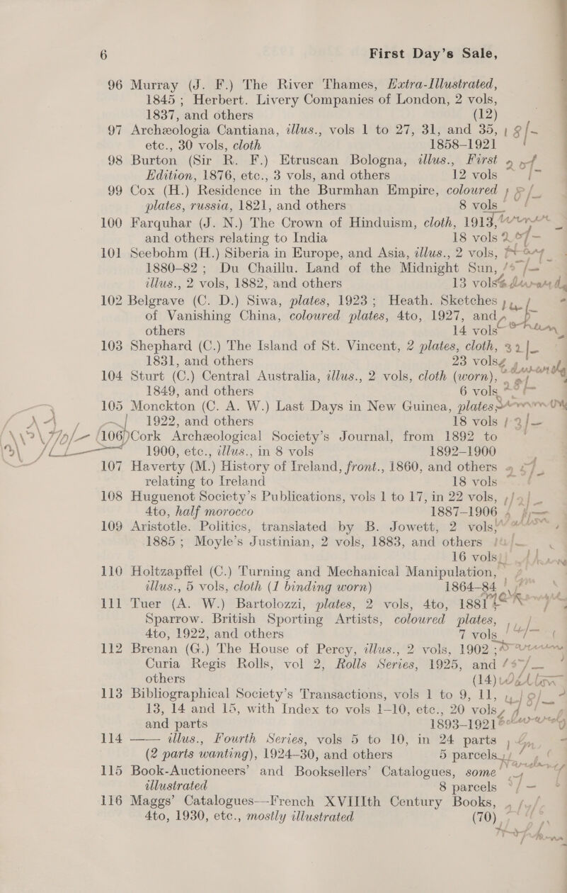 96 Murray (J. F.) The River Thames, Lxtra-Illusirated, 1845 ; Herbert. Livery Companies of London, 2 vols,  1837, and others (12) 97 Archeologia Cantiana, ellus., vols 1 to 27, 31, and 35, | § ie | etc., 30 vols, cloth 1858-1921 98 Burton (Sir R. F.) Etruscan Bologna, illus., Hirst » .f ; Edition, 1876, etc., 3 vols, and others 12 vols is: 99 Cox (H.) Residence in the Burmhan Empire, coloured 5 > /_ plates, russia, 1821, and others 8 vols! ~/ 100 Farquhar (J. N.) The Crown of Hinduism, cloth, 1913,/“™* _ and others relating to India 18 vols 2 ys fe 101 Seebohm (H.) Siberia in Europe, and Asia, tllus., 2 vols, ptor7 1880-82; Du Chaillu. Land of the Midnight Sun, /9 f= ellus., 2 vols, 1882, and others 13 vols@devra dg 102 Belgrave (C. D.) Siwa, plates, 1923; Heath. Sketches pep - ~—_ ~~. of Vanishing China, coloured plates, 4to, 1927, and, others 14 vols” 103 Shephard (C.) The Island of St. Vincent, 2 plates, cloth, 32 |- 1831, and others 23 volsg , ole 104 Sturt (C.) Central Australia, ollws., 2 vols, cloth (worn), ie gia 1849, and others 6 vols * - - 105 Monckton (C. A. W.) Last Days in New Guinea, plates =4-~w U% A“ —~ | 1922, and others 18 vols ¢- 2/— > \ typ/- 106) Cork Archeological Society’s Journal, from 1892 to © fll 1900, etc., illus., in 8 vols 1892-1900 : 107 Haverty (M. ) History of Ireland, front., 1860, and others » £7 . relating to Ireland 18 vols ©. 108 Huguenot Society’s Publications, vols 1 to 17, in 22 vols, ,/5/ _ 4to, half morocco 1887-1906 4 f-— 109 Aristotle. Politics, translated by B. Jowett, 2 vols ~~ » 1885 ; Moyle’s Justinian, 2 vols, 1883, and others /u/— . 16 vols]) AAwow 110 Holtzaptiel (C.) Turning and Mechanical Manipulation, | illus., 5 vols, cloth (1 binding worn) 1864-84 | 111-Tuer (A.W) Bartolozzi, plates, 2! vols, 4te; POR Sparrow. British Sporting Artists, colowred plates, tie 4to, 1922, and others 7 vols + a 112 Brenan (G.) The House of Percy, tllus., 2 vols, 1902 .A>% iis Curia Regis Rolls, vol 2, Rolls Series, 1925, and /¢ ' others (14) ih: be — 113 Bibliographical Society’s Transactions, vols 1 to 9, 11, ,,)e/_ - 13, 14 and 15, with Index to vols 1-10, ete., 20 vols, 4 “+ oa and parts 1893-1921 eeu efy 114 —— illus., Fourth Series, vols 5 to 10, in 24 parts , 4 - (2 paris wanting), 1924-30, and others 5 parcels) / y 115 Book-Auctioneers’ and Booksellers’ Catalogues, some’ oe mney illustrated 8 parcels ° [- * 116 Maggs’ Catalogues—French XVIIIth Century Books, 4 lyf 4to, 1930, etc., mostly illustrated (70),