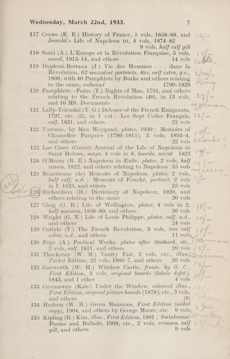 117 Crowe (EK. E.) History of France, 5 vols, 1858-68, and Jerrold’s Life of Napoleon m1, 4 vols, 1874-82 9 vols, half calf gilt 118 Sorel (A.) L’Europe et la Révolution Frangaise, 5 vols, 119 Duplessi-Bertaux (J.) Vie des Hommes .. - dans la Révolution, 62 mezzotint portraits, 4to, calf extra, g.e., F 1806, with 40 Pamphlets by Burke and others relating 4 to the same, wnbound 1790-1820 120 Pamphlets—Paine (T.) Rights of Man, 1791, and others relating to the French Revolution (40), in 13 vols, and 10 MS. Documents 121 Lally-Tolendal (T. G.) Defence of the French Emigrants, j 1797, ete. (3), in F vol; Les Sept Codes Frangais, | calf, 1831, and others 22 vols | 122 Turenne, by Max Weygand, plates, 1930; Memoirs of | Chancellor Pasquier [1789-1815], 3 vols, 1893-4, $2 123 Las Cases (Count) Journal of the Life of Napoleon at Saint Helena, maps, 4 vols in 8, boards, uncut 1823 125 Bourrienne (de) Memoirs of Napoleon, plates, 2 vols, oy, half calf, n.d.; Memoirs of Fouché, portrait, 2 vols i in'l, 1825, and others 25 vols O/ ~ (126 Hitiardson (H.) Dictionary of Napoleon, 1920, and ~ eT Lt others relating to the same 20 vols 127 Gleig (G. R.) Life of Wellington, plates, 4 vols in 2, half morocco, 1858-60, and others 30 vols 128 Wright (G. N.) Life of Louis Philippe, plates, calf, n.d., and others 24 vols 129 Carlyle (T.) The French Revolution, 3 vols, tree calf / 130 Pope (A.) Poetical Works, plates after Stothard, eic., 131 Thackeray .(W. M.) Vanity Fair, 2 vols, etc., illus 132 Ainsworth (W. H.) Windsor Castle, fronts. by G. C., First Edition, 3 vols, original boards (labels defct.), 133 Greenaway (Kate) Under the Window, coloured illus., First Edition, original picture boards [1879], etc., 3 vols, and others (6) 134 Hudson (W. H.) Green Mansions, First Edition (soiled copy), 1904, and others by George Moore, etc. 9 vols, Poems and Ballads, 1909, etc., 2 vols, crimson calf gilt, and others 9 vols