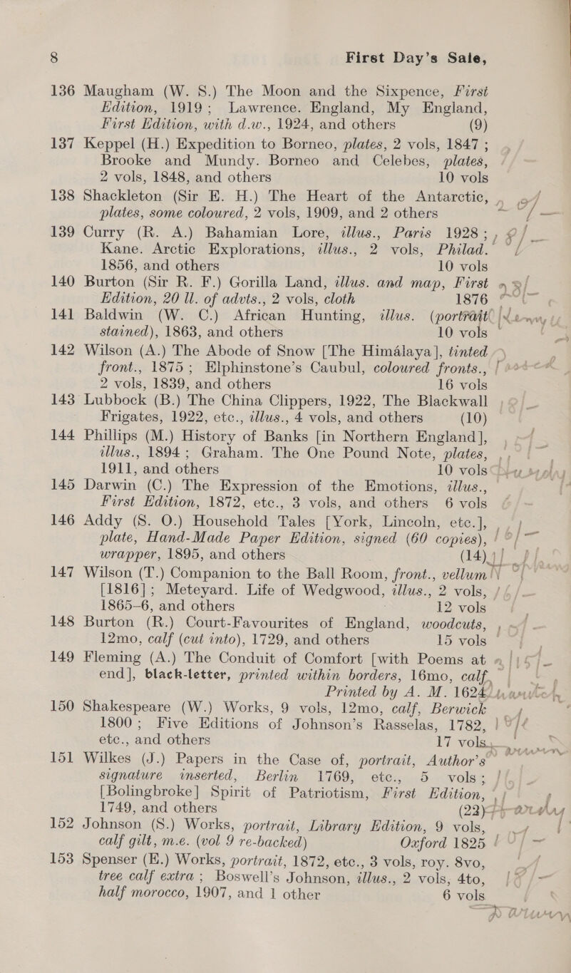  136 Maugham (W. 8.) The Moon and the Sixpence, First Edition, 1919; Lawrence. England, My England, First Hdition, with d.w., 1924, and others (9) 137 Keppel (H.) Expedition to Borneo, plates, 2 vols, 1847 ; Brooke and Mundy. Borneo and Celebes, plates, 2 vols, 1848, and others 10 vols 138 Shackleton (Sir E. H.) The Heart of the Antarctic, , . plates, some coloured, 2 vols, 1909, and 2 others = cs — 139 Curry (R. A.) Bahamian Lore, illus., Paris 1928 ; 1% / Kane. Arctic Explorations, illus., 2 vols, Philad. fe / 1856, and others 10 vols 140 Burton (Sir R. F.) Gorilla Land, illus. and map, First » = 3/. Edition, 20 ll. of advts., 2 vols, cloth [87624 141 Baldwin (W. C.) African Hunting, illus. (portrait | a eeer yh stained), 1863, and others 10 vols | Si 142 Wilson (A.) The Abode of Snow [The Himalaya], tinted front., 1875; Elphinstone’s Caubul, coloured fronts., / 2 vols, 1839, and others 16 vols 143 Lubbock (B.) The China Clippers, 1922, The Blackwall Frigates, 1922, etc., illus., 4 vols, and others (10) 144 Phillips (M.) History of Banks [in Northern England], llus., 1894; Graham. The One Pound Note, plates, ,, 9. 1911, and others 10 vols Dey ss alas 145 Darwin (C.) The Expression of the Emotions, ¢llus., — First Edition, 1872, etc., 3 vols, and others 6 vols 146 Addy (S. O.) Household Bes [York, Lincoln, etc. ], plate, Hand-Made Paper Edition, signed (60 copies), | o/— wrapper, 1895, and others (14) 4 ee. | 147 Wilson (T.) Companion to the Ball Boom: from:, vellum!) ~ Se [1816]; Meteyard. Life of Wedgwood, illus., 2 vols, / / 1865-6, and others 12 vols 148 Burton (R.) Court-Favourites of i etted: woodcuts, , 12mo, calf (cut into), 1729, and others 15 vols © 149 Fleming (A.) The Conduit of Comfort [with Poems at - end], black-letter, printed within borders, 16mo, calf ey Printed by A. M. 1624. paste’, 150 Shakespeare (W.) Works, 9 vols, 12mo, calf, Berwues . ; 4 1800; Five Editions of Johnson’s eae 1782, rot ( etc., and others 17 vols. 151 Wilkes (J.) Papers in the Case of, portrait, Author’s’ signature inserted, Berlin 1769, Cig dD Voss [ Bolingbroke | Spirit of Patriotism, First Edition, hf 1749, and others (22)5 COL ardry 152 Johnson (S.) Works, portrait, Library Edition, 9 vols, . eee calf gilt, m.e. (vol 9 re- backed) Oxford 1825 | ad 153 Spenser (E.) Works, portrait, 1872, etc., 3 vols, roy. 8vo, tree calf extra ; Boswell’s Johnson, illus. 2. vols; 4to, [LY />- half morocco, 1907, and 1 other 6 vols