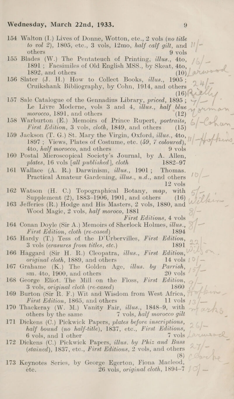 154 155 156 157 158 159 160 161 162 163 164 165 166 167 168 169 170 171 172 173 Walton (I.) Lives of Donne, Wotton, etc., 2 vols (no title others 9 vols Blades (W.) The Pentateuch of Printing; dlus., 4to, 1892, and others (10), Le Livre Moderne, vols 3 and 4, illus., half blue morocco, 1891, and others (12) Warburton (H.) Memoirs of Prince Rupert, portraits, First Edition, 3 vols, cloth, 1849, and others (15) 1897 ; Views, Plates of Costume, etc. (59, 7 coloured), 4to, half morocco, and others 9 vols Postal Microscopical Society’s Journal, by A. Allen, plates, 16 vols [all published], cloth 1882-97 Wallace (A. R.) Darwinism, dllus., 1901; Thomas. Practical Amateur Gardening, dllus., n.d., and others 12 vols Watson (H. C.) Topographical Botany, map, with Wood Magic, 2 vols, half moroco, 1881 First Hditions, 4 vols Conan Doyle (Sir A.) Memoirs of Sherlock Holmes, dllus., First Edition, cloth (re-cased) 1894 Hardy (T.) Tess of the D’Urbervilles, First Edition, 3 vols (erasures from titles, etc.) 1891 sm. 4to, 1900, and others 20 vols George Eliot. The Mill on the Floss, Furst Edition, Burton (Sir R. F.) Wit and Wisdom from West Africa, Thackeray (W. M.) Vanity Fair, ilius., 1848-9, with others by the same 7 vols, half morocco gilt Dickens (C.) Pickwick Papers, plates before inscriptions, half bound (no half-title), 1837, etc., First Editions, 6 vols, and 1 other 7 vols Dickens (C.) Pickwick Papers, illus. by Phiz and Buss (stained), 1837, etc., First Editions, 2 vols, and others (8) Keynotes Series, by George Egerton, Fiona Macleod, etc. 26 vols, original cloth, 1894-7 a =