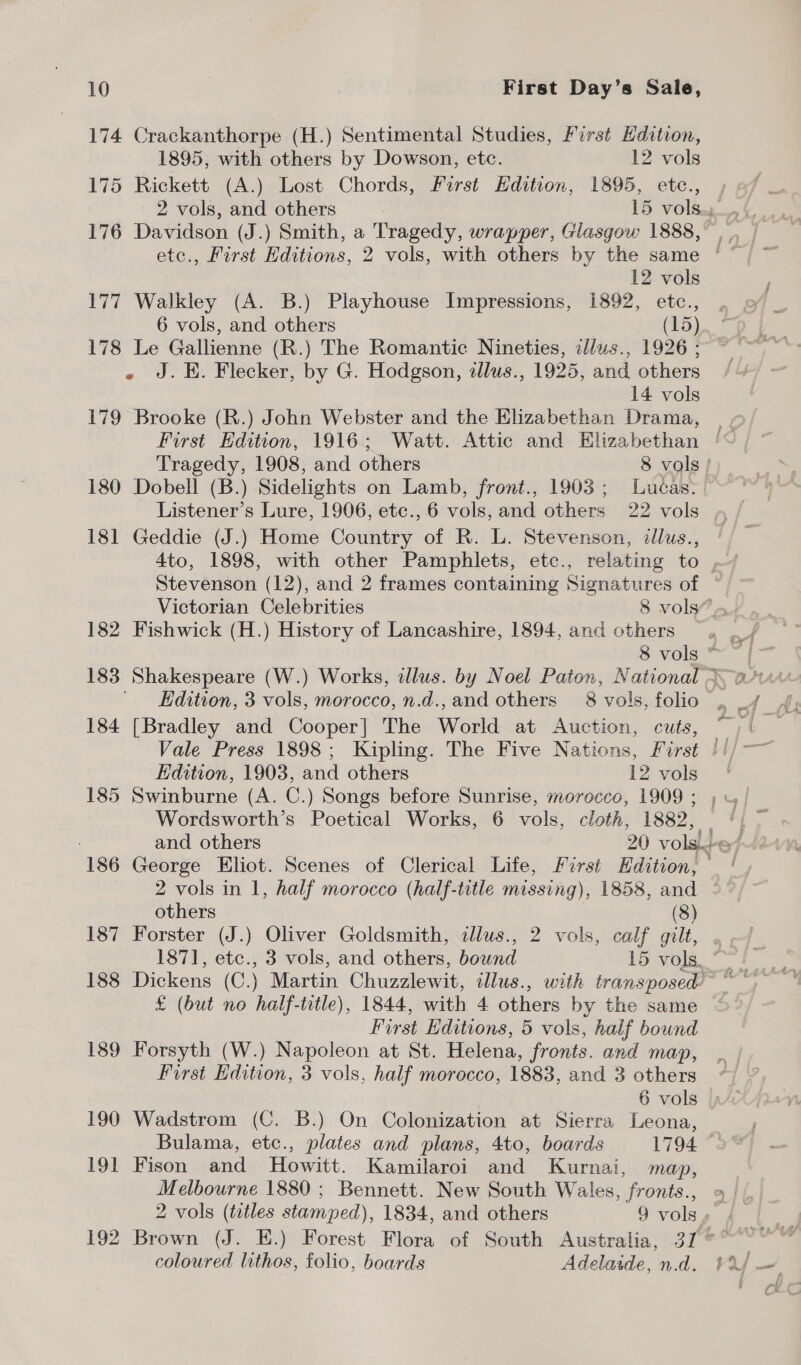 174 Crackanthorpe (H.) Sentimental Studies, First Edition, 1895, with others by Dowson, etc. 12 vols 175 Rickett (A.) Lost Chords, First Hdition, 1895, etc., 176 Davidson (J.) Smith, a Tragedy, wrapper, Glasgow 1888, 12 vols 177 Walkley (A. B.) Playhouse Impressions, 1892, etc., 6 vols, and others (15) 178 Le Gallienne (R.) The Romantic Nineties, ilus., 1926 ; « J.E. Flecker, by G. Hodgson, tllus., 1925, and others 14 vols 179 Brooke (R.) John Webster and the Elizabethan Drama, 180 Dobell (B.) Sidelights on Lamb, front., 1903; Lucas. Listener’s Lure, 1906, etc., 6 vols, and others 22 vols 181 Geddie (J.) Home Country of R. L. Stevenson, dllus., 182 Fishwick (H.) History of Lancashire, 1894, and others 184 [Bradley and Cooper] The World at Auction, cuts, Edition, 1903, and others 12 vols 185 Swinburne (A. C.) Songs before Sunrise, morocco, 1909 ; Wordsworth’s Poetical Works, 6 vols, cloth, 1882, others (8) 187 Forster (J.) Oliver Goldsmith, allus., 2 vols, calf gilt, £ (but no half-title), 1844, with 4 others by the same First Editions, 5 vols, half bound 189 Forsyth (W.) Napoleon at St. Helena, fronts. and map, First Edition, 3 vols, half morocco, 1883, and 3 others 6 vols 190 Wadstrom (C. B.) On Colonization at Sierra Leona, Bulama, etc., plates and plans, 4to, boards 1794 191 Fison and Howitt. Kamilaroi and Kurnai, map, Melbourne 1880 ; Bennett. New South Wales, “fronts. coloured lithos, folio, boards Adelaide, n.d. — 7