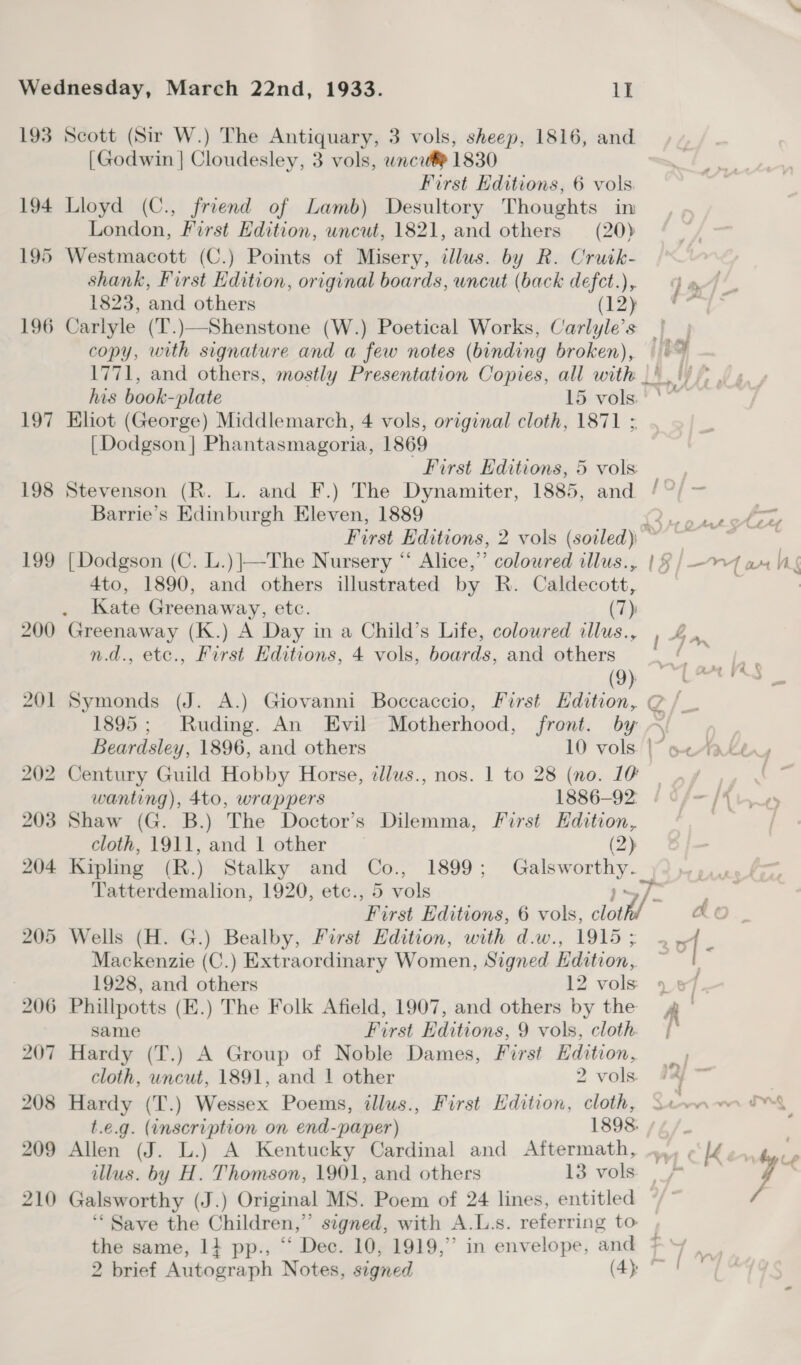 193 194 195 196 197 198 Scott (Sir W.) The Antiquary, 3 vols, sheep, 1816, and [Godwin | Cloudesley, 3 vols, wncu® 1830 First Editions, 6 vols. Lloyd (C., friend of Lamb) Desultory Thoughts in London, First Edition, uncut, 1821, and others = (20) Westmacott (C.) Points of Misery, illus. by R. Cruik- shank, First Edition, original boards, uncut (back defct.),. 1823, and others (12) 4 ‘ : wa f bie a ’ Bu. os copy, with signature and a few notes (binding broken), 1771, and others, mostly Presentation Copies, all with his book-plate 15 vols. Khot (George) Middlemarch, 4 vols, original cloth, 1871 : [Dodgson] Phantasmagoria, 1869 First Editions, 5 vols Barrie’s Edinburgh Eleven, 1889 4to, 1890, and others illustrated by R. Caldecott, Kate Greenaway, etc. (7) n.d., etc., First Editions, 4 vols, boards, and others (9) 1895; Ruding. An Evil Motherhood, front. by wanting), 4to, wrappers 1886-92: Shaw (G. B.) The Doctor’s Dilemma, First Hdition, cloth, 1911, and 1 other (2) ye | er 17> Tatterdemalion, 1920, etc., 5 vols ‘First Editions, 6 vols, antl ” Wells (H. G.) Bealby, First Edition, with d.w., 1915 ; 1928, and others 12 vols Phillpotts (E.) The Folk Afield, 1907, and others by the same First Editions, 9 vols, cloth Hardy (T.) A Group of Noble Dames, First Hdition, cloth, uncut, 1891, and | other 2 vols Hardy (T.) Wessex Poems, illus., First Edition, cloth, t.e.g. (inscription on end-paper) 1898. Allen (J. L.) A Kentucky Cardinal and Aftermath, illus. by H. Thomson, 1901, and others 13 vols ‘“‘ Save the Children,” signed, with A.L.s. referring to the same, 1} pp., “ Dec. 10, 1919,” in envelope, and 2 brief Autograph Notes, signed (4): fi A