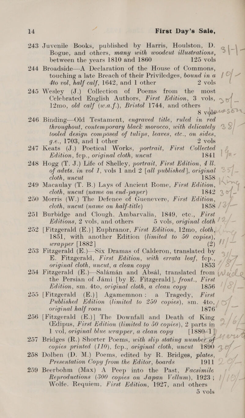 243 244 245 246 254 Juvenile Books, published by Harris, Houlston, D. Bogue, and others, many with woodcut illustrations, between the years 1810 and 1860 125 vols Broadside—A Declaration of the House of Commons, touching a late Breach of their Priviledges, bound in a dio vol, half calif, 1642, and | other 2 vols Wesley (J.) Collection of Poems from the most Celebrated English Authors, First Edition, 3 vols, 12mo, old calf (w.a.f.), Bristol 1744, and others throughout, contemporary black morocco, with delicately tooled design composed of tulips, leaves, etc., on sides, g.e., 1703, and 1 other 2 vols Keats (J.) Poetical Works, portrait, First Collected Edition, fep., original cloth, uncut 1841 Hogg (T. J.) Life of Shelley, portract, First Edition, 4 Ul. of advts. in vol 1, vols 1 and 2 [all published], original Morris (W.) The Defence of Guenevere, First Edition, Burbidge and Clough. Ambarvalia, 1849, etc., Forst Editions, 2 vols, and others [Fitzgerald (K.)] Euphranor, First Edition, 12mo, cloth, 1851, with another Edition (limited to 50 copies), Fitzgerald (E.)—Six Dramas of Calderon, translated by original cloth, uncut, a clean copy 1853 Fitzgerald (K.)—Salaman and Absal, translated from the Persian of Jami [by E. Fitzgerald], front., First Edition, sm. 4to, original cloth, a clean copy 1856 _ a original half roan 1876 Oidipus, First dition (limited to 50 copies), 2 parts in Dolben (D. M.) Poems, edited by R. Bridges, eis Presentation Copy from the Kditor, boards 1911 Beerbohm (Max) A Peep into the Past, Facsimile Reproductions (300 copies on Japan Vellum), 1923 ; Wolfe. Requiem, First Edition, 1927, and others 5 vols