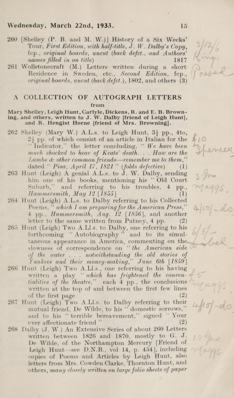 260 [Shelley (P. B. and M. W.)] History of a Six Weeks’ Tour, First Hdition, with half-title, J. W. Dalby’s Copy, fep., original boards, uncut (back defct., and Authors’ names filled in on title) 1817 261 Wollstonecraft (M.) Letters written during a_ short Residence in Sweden, etc., Second Edition, fep., original boards, uncut (back defct.), 1802, and others (3) A COLLECTION OF AUTOGRAPH LETTERS from Mary Shelley, Leigh Hunt, Carlyle, Dickens, R. and E. B. Brown- ing, and others, written to J. W. Dalby [friend of Leigh Hunt], and R. Hengist Horne [friend of Mrs. Browning}. 262 Shelley (Mary W.) A.L.s. to Leigh Hunt, 34 pp., 4to, ‘“ Indicator,” the letter concluding, ““ We have been much shocked to hear of Keats’ death. . . How are the Lambs &amp; other common friends—remember me to them,”’ dated “ Pisa, April 17, 1821” (folds defective) (1) 263 Hunt (Leigh) A genial A.L.s. to J. W. Dalby, sending him one of his books, mentioning his ‘‘ Old Court Suburb,” and referring to his troubles, 4 pp., Hammersmith, May 12 [18565 | (1) 264 Hunt (Leigh) A.L.s. to Dalby referring to his Collected Poems, “‘ which I am preparing for the American Press,” 4 pp., Hammersmith, Aug. 12 [1856], and another letter to the same written from Putney, 4 pp. (2) Hunt (Leigh) Two A.Ll.s. to Dalby, one referring to his forthcoming ‘‘ Autobiography” and to its simul- taneous appearance in America, commenting on the... slowness of correspondence on “the American side of the water... notwithstanding the old stories of Yankees and their money-making,” June 6th [1559] 266 Hunt (Leigh) Two A.LlLs., one referring to his having written a play “which has frightened the conven- « 265 - tialities of the theatre,’ each 4 pp., the conclusions written at the top of and between the first few lines of the first page (2) 267 Hunt (Leigh) Two A.Ll.s. to Dalby referring to their mutual friend, De Wilde, to his ‘‘ domestic sorrows,” and to his “terrible bereavement,’ signed “* Your ever affectionate friend ”’ (2) 268 Dalby (J. W.) An Extensive Series of about 260 Letters written between 1826 and 1870, mostly to G. J. De Wilde, of the Northampton Mercury [Friend of Leigh Hunt—-see D.N.B., vol 14, p. 454], including copies of Poems and Articles by Leigh Hunt, also letters from Mrs. Cowden Clarke, Thornton Hunt, and others, many closely written on large folio sheets of paper