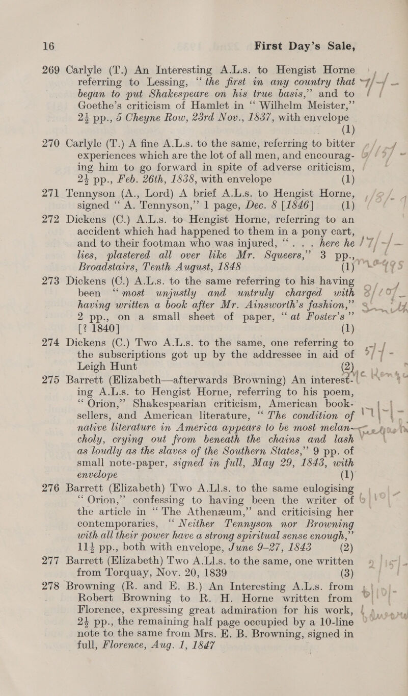269 270 271 272 273 274 275 276 277 278 Carlyle (T.) An Interesting A.L.s. to Hengist Horne began to put Shakespeare on his true basis,’ and to Goethe’s criticism of Hamlet in ‘‘ Wilhelm Meister,” 24 pp., 5 Cheyne Row, 23rd Nov., 1837, with envelope one Carlyle (T.) A fine A.L.s. to the same, referring to bitter experiences which are the lot of all men, and encourag- ing him to go forward in spite of adverse criticism, 24 pp., Feb. 26th, 1535, with envelope (1) Tennyson (A., Lord) A brief A.L.s. to Hengist Horne, signed “ A. Tennyson,” 1 page, Dec. 8 [1846] (1) Dickens (C.) A.L.s. to Hengist Horne, referring to an accident which had happened to them i in a pony cart, and to their footman who was injured, ‘ _ here he lies, plastered all over like Mr. Squeers,” 3 pp.,. Broadstairs, Tenth August, 1848 ae. Dickens (C.) A.L.s. to the same referring to his having been ‘“‘ most unjustly and untruly charged with having written a book after Mr. Ainsworth’s fashion,” 2 pp., on a small sheet of paper, “at Foster's” [2 1840] (1) Dickens (C.) Two A.L.s. to the same, one referring to the subscriptions got up by the addressee in aid of Leigh Hunt (2) ing A.L.s. to Hengist Horne, referring to his poem, “ Orion,” Shakespearian criticism, American book- native literature in America appears to be most melan-< choly, crying out from beneath the chains and lash ° as loudly as the slaves of the Southern States,” 9 pp. of small note-paper, signed in full, May 29, 1843, with envelope (1). Barrett (Elizabeth) Two A.Ll.s. to the same eee ~ Orion,” confessing to having been the writer of ‘ the article in “ 'The Atheneum,” and criticising her contemporaries, “* Nezther Tennyson nor Browning 114 pp., both with envelope, June 9-27, 1843 (2) Barrett (Elizabeth) Two A.Ll.s. to the same, one written from Torquay, Nov. 20, 1839 (3) note to the same from Mrs. E. B. Browning, signed in full, Florence, Aug. 1, 1847 r;