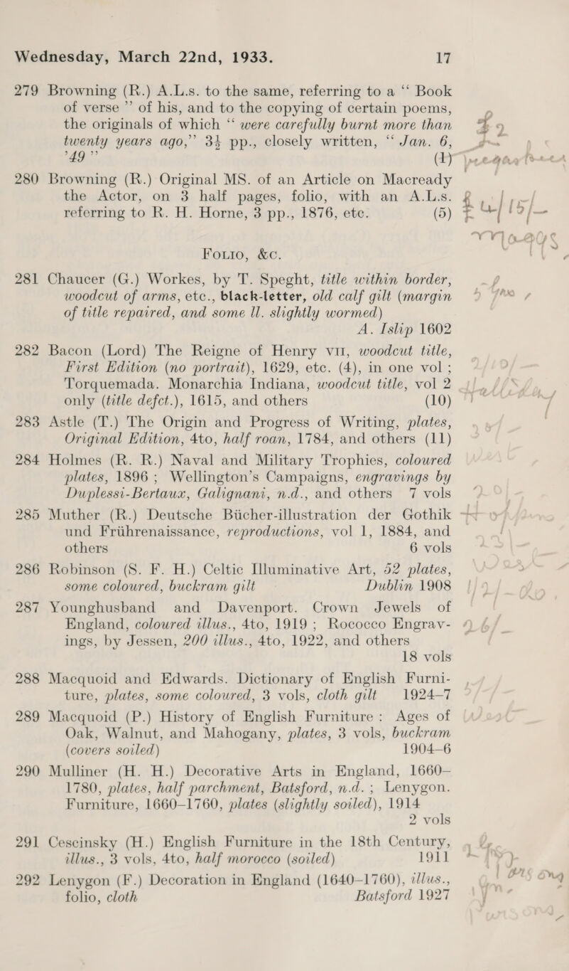 280 281 282 of verse ’’ of his, and to the copying of certain poems, the originals of which “ were carefully burnt more than twenty years ago,’ 3% pp., closely written, “Jan. 6, 49 93 (1) Browning (R.) Original MS. of an Article on Macready the Actor, on 3 half pages, folio, with an A.Ls. referring to R. H. Horne, 3 pp., 1876, etc. (5) Fouio, &amp;C. Chaucer (G.) Workes, by T. Speght, title within border, woodcut of arms, etc., black-letter, old calf gilt (margin of title repaired, and some Il. slightly wormed) A. Islip 1602 Bacon (Lord) The Reigne of Henry vit, woodcut title, First Edition (no portrait), 1629, etc. (4), in one vol ; Torquemada. Monarchia Indiana, woodcut title, vol 2 only (title defct.), 1615, and others (10) Astle (T.) The Origin and Progress of Writing, plates, Original Edition, 4to, half roan, 1784, and others (11) Holmes (R. R.) Naval and Military Trophies, coloured plates, 1896 ; Wellington’s Campaigns, engravings by Duplessi-Bertaux, Galignani, n.d., and others 7 vols und Frihrenaissance, reproductions, vol 1, 1884, and others 6 vols Robinson (S. F. H.) Celtic Illuminative Art, 52 plates, some coloured, buckram gilt Dublin 1908 Younghusband and Davenport. Crown Jewels of England, coloured illus., 4to, 1919 ; Rococco Engrav- ings, by Jessen, 200 illus., 4to, 1922, and others 18 vols Macquoid and Edwards. Dictionary of English Furni- ture, plates, some coloured, 3 vols, cloth gilt 1924-7 Macquoid (P.) History of English Furniture: Ages of Oak, Walnut, and Mahogany, plates, 3 vols, buckram (covers soiled) 1904-6 Mulliner (H. H.) Decorative Arts in England, 1660— 1780, plates, half parchment, Batsford, n.d. ; Lenygon. Furniture, 1660-1760, plates (slightly soiled), 1914 2 vols Cescinsky (H.) English Furniture in the 18th Century, illus., 3 vols, 4to, half morocco (soiled) 191] Lenygon (F.) Decoration in England (1640-1760), dlus., folio, cloth Batsford 1927